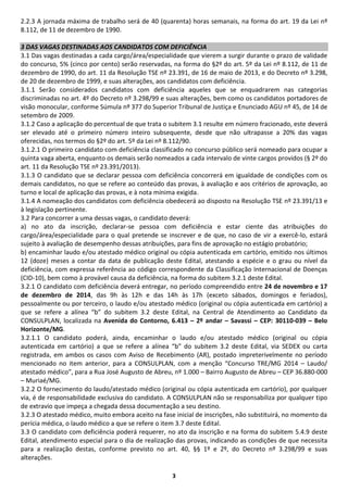 3
2.2.3 A jornada máxima de trabalho será de 40 (quarenta) horas semanais, na forma do art. 19 da Lei nº
8.112, de 11 de dezembro de 1990.
3 DAS VAGAS DESTINADAS AOS CANDIDATOS COM DEFICIÊNCIA
3.1 Das vagas destinadas a cada cargo/área/especialidade que vierem a surgir durante o prazo de validade
do concurso, 5% (cinco por cento) serão reservadas, na forma do §2º do art. 5º da Lei nº 8.112, de 11 de
dezembro de 1990, do art. 11 da Resolução TSE nº 23.391, de 16 de maio de 2013, e do Decreto nº 3.298,
de 20 de dezembro de 1999, e suas alterações, aos candidatos com deficiência.
3.1.1 Serão considerados candidatos com deficiência aqueles que se enquadrarem nas categorias
discriminadas no art. 4º do Decreto nº 3.298/99 e suas alterações, bem como os candidatos portadores de
visão monocular, conforme Súmula nº 377 do Superior Tribunal de Justiça e Enunciado AGU nº 45, de 14 de
setembro de 2009.
3.1.2 Caso a aplicação do percentual de que trata o subitem 3.1 resulte em número fracionado, este deverá
ser elevado até o primeiro número inteiro subsequente, desde que não ultrapasse a 20% das vagas
oferecidas, nos termos do §2º do art. 5º da Lei nº 8.112/90.
3.1.2.1 O primeiro candidato com deficiência classificado no concurso público será nomeado para ocupar a
quinta vaga aberta, enquanto os demais serão nomeados a cada intervalo de vinte cargos providos (§ 2º do
art. 11 da Resolução TSE nº 23.391/2013).
3.1.3 O candidato que se declarar pessoa com deficiência concorrerá em igualdade de condições com os
demais candidatos, no que se refere ao conteúdo das provas, à avaliação e aos critérios de aprovação, ao
turno e local de aplicação das provas, e à nota mínima exigida.
3.1.4 A nomeação dos candidatos com deficiência obedecerá ao disposto na Resolução TSE nº 23.391/13 e
à legislação pertinente.
3.2 Para concorrer a uma dessas vagas, o candidato deverá:
a) no ato da inscrição, declarar-se pessoa com deficiência e estar ciente das atribuições do
cargo/área/especialidade para o qual pretende se inscrever e de que, no caso de vir a exercê-lo, estará
sujeito à avaliação de desempenho dessas atribuições, para fins de aprovação no estágio probatório;
b) encaminhar laudo e/ou atestado médico original ou cópia autenticada em cartório, emitido nos últimos
12 (doze) meses a contar da data de publicação deste Edital, atestando a espécie e o grau ou nível da
deficiência, com expressa referência ao código correspondente da Classificação Internacional de Doenças
(CID-10), bem como à provável causa da deficiência, na forma do subitem 3.2.1 deste Edital.
3.2.1 O candidato com deficiência deverá entregar, no período compreendido entre 24 de novembro e 17
de dezembro de 2014, das 9h às 12h e das 14h às 17h (exceto sábados, domingos e feriados),
pessoalmente ou por terceiro, o laudo e/ou atestado médico (original ou cópia autenticada em cartório) a
que se refere a alínea “b” do subitem 3.2 deste Edital, na Central de Atendimento ao Candidato da
CONSULPLAN, localizada na Avenida do Contorno, 6.413 – 2º andar – Savassi – CEP: 30110-039 – Belo
Horizonte/MG.
3.2.1.1 O candidato poderá, ainda, encaminhar o laudo e/ou atestado médico (original ou cópia
autenticada em cartório) a que se refere a alínea “b” do subitem 3.2 deste Edital, via SEDEX ou carta
registrada, em ambos os casos com Aviso de Recebimento (AR), postado impreterivelmente no período
mencionado no item anterior, para a CONSULPLAN, com a menção “Concurso TRE/MG 2014 – Laudo/
atestado médico”, para a Rua José Augusto de Abreu, nº 1.000 – Bairro Augusto de Abreu – CEP 36.880-000
– Muriaé/MG.
3.2.2 O fornecimento do laudo/atestado médico (original ou cópia autenticada em cartório), por qualquer
via, é de responsabilidade exclusiva do candidato. A CONSULPLAN não se responsabiliza por qualquer tipo
de extravio que impeça a chegada dessa documentação a seu destino.
3.2.3 O atestado médico, muito embora aceito na fase inicial de inscrições, não substituirá, no momento da
perícia médica, o laudo médico a que se refere o item 3.7 deste Edital.
3.3 O candidato com deficiência poderá requerer, no ato da inscrição e na forma do subitem 5.4.9 deste
Edital, atendimento especial para o dia de realização das provas, indicando as condições de que necessita
para a realização destas, conforme previsto no art. 40, §§ 1º e 2º, do Decreto nº 3.298/99 e suas
alterações.
 
