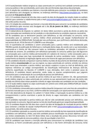 4
3.4 O laudo/atestado médico (original ou cópia autenticada em cartório) terá validade somente para este
concurso público e não será devolvido, assim como não será fornecida cópia dessa documentação.
3.4.1 A relação dos candidatos que tiveram a inscrição deferida para concorrer na condição de candidatos
com deficiência será divulgada na Internet, no endereço eletrônico http://www.consulplan.net, na data
provável de 9 de janeiro de 2015.
3.4.1.1 O candidato disporá de três dias úteis a partir da data de divulgação da relação citada no subitem
anterior para contestar o indeferimento pelo e-mail concursotremg@consulplan.com. Após esse período,
não serão aceitos recursos.
3.4.1.2 A relação dos candidatos que tiveram a inscrição deferida para concorrer na condição de candidatos
com deficiência após recursos será divulgada até o dia 26 de janeiro de 2015, no endereço eletrônico
http://www.consulplan.net.
3.5 A inobservância do disposto no subitem 3.2 deste Edital acarretará a perda do direito ao pleito das
vagas reservadas aos candidatos em tal condição e o não atendimento às condições especiais necessárias.
3.6 Os candidatos que se declararem pessoas com deficiência, se não eliminados no concurso, serão
convocados para se submeter à perícia médica oficial promovida por equipe multiprofissional de
responsabilidade da CONSULPLAN, formada por seis profissionais, que confirmará a deficiência declarada,
nos termos do art. 43 do Decreto nº 3.298/99 e suas alterações.
3.6.1 O quantitativo de candidatos a serem convocados para a perícia médica será estabelecido pelo
TRE/MG quando da publicação do Edital para a realização desta etapa, de acordo com a sua necessidade,
reservando-se o direito de não convocar todos os candidatos aprovados, em atenção à economia e
celeridade do certame. Os candidatos com deficiência aprovados no concurso público que não figurarem
na convocação para a perícia médica permanecerão em cadastro de reserva e serão convocados para a
realização desta etapa caso haja necessidade de nomeação de outros candidatos nesta condição, em
cumprimento ao disposto na legislação vigente acerca da reserva de vagas para pessoas com deficiência.
3.7 Os candidatos deverão comparecer à perícia médica munidos de documento de identidade original e de
laudo médico circunstanciado em sua via original, ou cópia autenticada em cartório, emitido nos últimos
doze meses que antecedem a perícia médica, que ateste a espécie e o grau ou nível de deficiência, com
expressa referência ao código correspondente da Classificação Internacional de Doenças (CID-10),
conforme especificado no Decreto nº 3.298/99 e suas alterações, bem como à provável causa da
deficiência. O candidato deverá apresentar, ainda, todos os exames complementares que julgarem
necessários para a comprovação de sua condição de pessoa com deficiência.
3.7.1 Os candidatos que, por ocasião da perícia médica de que trata o subitem 3.6, não apresentarem
laudo médico original ou cópia autenticada em cartório ou que apresentarem laudo que não tenha sido
emitido nos últimos doze meses perderão o direito às vagas reservadas aos candidatos em tais condições.
3.7.2 O laudo médico original ou cópia autenticada em cartório será retido pela CONSULPLAN por ocasião
da realização da perícia médica.
3.7.3 Os candidatos convocados para a perícia médica deverão comparecer com uma hora de antecedência
do horário marcado para o seu início, conforme edital de convocação a ser oportunamente publicado.
3.8 A não observância do disposto no subitem 3.7 deste Edital, a reprovação na perícia médica ou o não
comparecimento à perícia acarretará a perda do direito às vagas reservadas aos candidatos em tais
condições.
3.9 O candidato reprovado na perícia médica por não ter sido considerado pessoa com deficiência, caso
seja aprovado no concurso, figurará apenas na lista de classificação geral por cargo/área/especialidade.
3.9.1 O candidato disporá de três dias úteis a partir da data de divulgação do resultado da perícia médica
para contestar a decisão da equipe multiprofissional pelo e-mail concursotremg@consulplan.com. Após
esse período, não serão aceitos recursos.
3.9.2 O candidato reprovado ou ausente na perícia médica será excluído da lista especial de classificação de
candidatos com deficiência. Ainda, caso este candidato possua classificação nas provas objetivas superior
aos limites estabelecidos no item 9.4 deste Edital, terá o resultado das provas discursivas tornado sem
efeito e será eliminado do concurso público, a teor do que dispõe o item 9.4.1.
3.10 Os candidatos que tiveram a inscrição deferida para concorrerem na condição de candidatos com
deficiência, se forem considerados pessoas com deficiência e não forem eliminados do concurso, terão
 