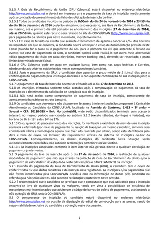 6
5.1.5 A Guia de Recolhimento da União (GRU Cobrança) estará disponível no endereço eletrônico
http://www.consulplan.net e deverá ser impressa para o pagamento da taxa de inscrição imediatamente
após a conclusão do preenchimento da ficha de solicitação de inscrição on-line.
5.1.5.1 Todos os candidatos inscritos no período de 0h00min do dia 24 de novembro de 2014 e 23h59min
do dia 16 de dezembro de 2014 poderão reimprimir, caso necessário, sua Guia de Recolhimento da União,
no máximo, até o primeiro dia útil posterior ao encerramento das inscrições (17 de dezembro de 2014),
até as 23h59min, quando este recurso será retirado do site da CONSULPLAN (http://www.consulplan.net),
para pagamento da referida guia neste mesmo dia, impreterivelmente.
5.1.5.2 Em caso de feriado ou evento que acarrete o fechamento de agências bancárias e/ou dos Correios
na localidade em que se encontra, o candidato deverá antecipar o envio da documentação prevista neste
Edital (quando for o caso) ou o pagamento da GRU para o primeiro dia útil que antecede o feriado ou
evento. No caso de pagamento da GRU, o candidato poderá ainda realizá-lo por outro meio alternativo
válido (pagamento do título em caixa eletrônico, Internet Banking, etc.), devendo ser respeitado o prazo
limite determinado neste Edital.
5.1.6 A GRU Cobrança pode ser paga em qualquer banco, bem como nas casas lotéricas e Correios,
obedecendo aos critérios estabelecidos nesses correspondentes bancários.
5.1.6.1 Após o pagamento da GRU, o candidato deve aguardar o prazo médio de 5 (cinco) dias para a
confirmação do pagamento pela instituição bancária e a consequente confirmação de sua inscrição junto à
CONSULPLAN.
5.1.7 O pagamento da taxa de inscrição deverá ser efetuado até o dia 17 de dezembro de 2014.
5.1.8 As inscrições efetuadas somente serão acatadas após a comprovação de pagamento da taxa de
inscrição ou o deferimento da solicitação de isenção da taxa de inscrição.
5.1.8.1 Não será aceito, como comprovante de pagamento de taxa de inscrição, comprovante de
agendamento bancário ou extrato bancário.
5.1.9 Os candidatos que porventura não dispuserem de acesso à Internet poderão comparecer à Central de
Atendimento ao Candidato da CONSULPLAN, localizada na Avenida do Contorno, 6.413 – 2º andar –
Savassi – CEP: 30110-039 – Belo Horizonte/MG, onde serão disponibilizados terminais com acesso à
Internet, no mesmo período mencionado no subitem 5.1.2 (exceto sábados, domingos e feriados), no
horário de 9h às 12h e das 14h às 17h.
5.1.10 Caso, quando do processamento das inscrições, for verificada a existência de mais de uma inscrição
realizada e efetivada (por meio de pagamento ou isenção da taxa) por um mesmo candidato, somente será
considerada válida e homologada aquela que tiver sido realizada por último, sendo esta identificada pela
data e hora de envio, via Internet, do requerimento através do sistema de inscrições on-line da
CONSULPLAN. Consequentemente, as demais inscrições do candidato nesta situação serão
automaticamente canceladas, não cabendo reclamações posteriores nesse sentido.
5.1.10.1 As inscrições canceladas conforme o item anterior não gerarão direito a qualquer devolução de
pagamentos já efetivados.
5.2 O pagamento da taxa de inscrição após o dia 17 de dezembro de 2014, a realização de qualquer
modalidade de pagamento que não seja através da quitação da Guia de Recolhimento da União e/ou o
pagamento de valor distinto do estipulado neste Edital implica o CANCELAMENTO da inscrição.
5.2.1 Quando do pagamento da Guia de Recolhimento da União (GRU), o candidato tem o dever de
conferir todos os seus dados cadastrais e da inscrição nela registrados. As inscrições e/ou pagamentos que
não forem identificados pela CONSULPLAN devido a erro na informação de dados pelo candidato na
referida guia não serão aceitos, não cabendo reclamações posteriores neste sentido.
5.2.2 É recomendável que o candidato se certifique que o computador que está utilizando para a inscrição
encontra-se livre de quaisquer vírus ou malwares, tendo em vista a possibilidade de existência de
mecanismos mal-intencionados que adulteram o código de barras do boleto de pagamento, ocasionando a
não quitação da GRU junto à CONSULPLAN.
5.3 O comprovante de inscrição do candidato estará disponível no endereço eletrônico
http://www.consulplan.net na ocasião da divulgação do edital de convocação para as provas, sendo de
responsabilidade exclusiva do candidato a obtenção desse documento.
 