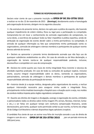 TERMO DE RESPONSABILIDADE
Declaro estar ciente de que a presente inscrição no OPEN DF DE JIU-JITSU 2O15
a realizar-se no dia: 22 de novembro de 2015 (Domingo), devidamente aceita e homologada
pela organização do torneio, obrigam-me às seguintes cláusulas:
I – Na assinatura do presente termo, declaro-me apto para a prá ca do esporte, não havendo
qualquer impedimento de ordem médica, sica ou legal para a par cipação na compe ção.
Comprometo-me em levar a conhecimento da comissão organizadora do campeonato, no
curso deste, a ocorrência de qualquer lesão ou fator impedi vo à prá ca espor va, sendo de
atribuição da organização do evento decidir sobre a minha permanência na compe ção. A
omissão de qualquer informação ou fato que comprometa minha par cipação isenta os
organizadores, comissão de arbitragem e demais membros e par cipantes de qualquer evento
danoso advindo do torneio.
II – Declaro ao apresentar o presente termo devidamente assinado que não faço uso de
quaisquer substâncias anabolizantes ou aﬁns. Em caso de omissão ou de falsa declaração, a
organização do torneio isenta-se de qualquer responsabilidade podendo, inclusive,
desclassiﬁcar o compe dor em caso de comprovação.
III - Declaro-me ciente quanto aos riscos de minha integridade sica inerente à natureza da
a vidade espor va pra cada. Em caso de lesão ou contusões de qualquer espécie, inclusive
morte, assumo integral responsabilidade sobre os danos, isentando os organizadores,
patrocinadores, comissão de arbitragem e demais membros e par cipantes de qualquer
responsabilidade advindas da par cipação do torneio.
IV – Autorizo desde já a equipe médica, designada pelos organizadores do evento, a realizar
qualquer intervenção necessária para assegurar minha saúde e integridade sica,
principalmente minha imediata locomoção a Hospital caso a situação assim o exija, nos moldes
da conduta médica imposta pelos órgãos reguladores competentes.
V – Quanto aos direitos de imagens e divulgação, outorgo à organização do evento, en dades
e patrocinadores todos os direitos sobre minha imagem (TV, Jornais, Revistas, Internet, Cartaz
e etc.,) a ser feitas em qualquer tempo sem nenhuma compensação ﬁnanceira, sendo
desnecessário, para tanto, qualquer outra permissão verbal ou por escrito, na forma do ar go
20 do Código Civil Brasileiro e demais disposi vos legais aplicáveis à espécie.
O candidato ﬁca ciente de que ao assinar essa ﬁcha de inscrição concede o uso de direito de
imagem e som de voz a , por um período mínimo de
100 (cem) anos.
OPEN DF DE JIU-JITSU 2O15
 