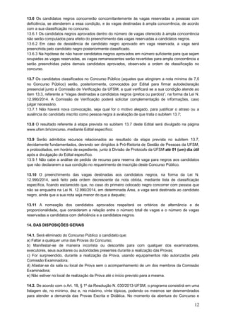 13.6 Os candidatos negros concorrerão concomitantemente às vagas reservadas a pessoas com 
deficiência, se atenderem a essa condição, e às vagas destinadas à ampla concorrência, de acordo 
com a sua classificação no concurso. 
13.6.1 Os candidatos negros aprovados dentro do número de vagas oferecido à ampla concorrência 
não serão computados para efeito do preenchimento das vagas reservadas a candidatos negros. 
13.6.2 Em caso de desistência de candidato negro aprovado em vaga reservada, a vaga será 
preenchida pelo candidato negro posteriormente classificado. 
13.6.3 Na hipótese de não haver candidatos negros aprovados em número suficiente para que sejam 
ocupadas as vagas reservadas, as vagas remanescentes serão revertidas para ampla concorrência e 
serão preenchidas pelos demais candidatos aprovados, observada a ordem de classificação no 
concurso. 
13.7 Os candidatos classificados no Concurso Público (aqueles que atingirem a nota mínima de 7,0 
no Concurso Público) serão, posteriormente, convocados por Edital para firmar autodeclaração 
presencial junto à Comissão de Verificação da UFSM, a qual verificará se a sua condição atende ao 
item 13.3, referente a “Vagas destinadas a candidatos negros (pretos ou pardos)”, na forma da Lei N. 
12.990/2014. A Comissão de Verificação poderá solicitar complementação de informações, caso 
julgar necessário. 
13.7.1 Não haverá nova convocação, seja qual for o motivo alegado, para justificar o atraso ou a 
ausência do candidato inscrito como pessoa negra à avaliação de que trata o subitem 13.7; 
13.8 O resultado referente à etapa prevista no subitem 13.7 deste Edital será divulgado na página 
www.ufsm.br/concurso, mediante Edital específico; 
13.9 Serão admitidos recursos relacionados ao resultado da etapa prevista no subitem 13.7, 
devidamente fundamentados, devendo ser dirigidos à Pró-Reitoria de Gestão de Pessoas da UFSM, 
e protocolados, em horário de expediente, junto à Divisão de Protocolo da UFSM até 01 (um) dia útil 
após a divulgação do Edital específico. 
13.9.1 Não cabe a análise de pedido de recurso para reserva de vaga para negros aos candidatos 
que não declararem a sua condição no requerimento de inscrição deste Concurso Público. 
13.10 O preenchimento das vagas destinadas aos candidatos negros, na forma da Lei N. 
12.990/2014, será feito pela ordem decrescente da nota obtida, mediante lista de classificação 
específica, ficando esclarecido que, no caso do primeiro colocado negro concorrer com pessoa que 
não se enquadra na Lei N. 12.990/2014, em determinada Área, a vaga será destinada ao candidato 
negro, ainda que a sua nota seja menor do que a daquele; 
13.11 A nomeação dos candidatos aprovados respeitará os critérios de alternância e de 
proporcionalidade, que consideram a relação entre o número total de vagas e o número de vagas 
reservadas a candidatos com deficiência e a candidatos negros. 
14. DAS DISPOSIÇÕES GERAIS 
14.1. Será eliminado do Concurso Público o candidato que: 
a) Faltar a qualquer uma das Provas do Concurso; 
b) Manifestar-se de maneira incorreta ou descortês para com qualquer dos examinadores, 
executores, seus auxiliares ou autoridades presentes durante a realização das Provas; 
c) For surpreendido, durante a realização da Prova, usando equipamentos não autorizados pela 
Comissão Examinadora; 
d) Afastar-se da sala ou local de Prova sem o acompanhamento de um dos membros da Comissão 
Examinadora; 
e) Não estiver no local de realização da Prova até o início previsto para a mesma. 
14.2. De acordo com o Art. 18, § 1º da Resolução N. 030/2013-UFSM, o programa consistirá em uma 
listagem de, no mínimo, dez e, no máximo, vinte tópicos, podendo os mesmos ser desmembrados 
para atender a demanda das Provas Escrita e Didática. No momento da abertura do Concurso e 
12 
 