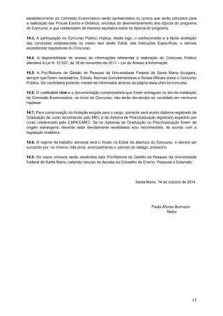 estabelecimento da Comissão Examinadora serão apresentados os pontos que serão utilizados para 
a realização das Provas Escrita e Didática, oriundos do desmembramento dos tópicos do programa 
do Concurso, e que contemplem de maneira equitativa todos os tópicos do programa. 
14.3. A participação no Concurso Público implica, desde logo, o conhecimento e a tácita aceitação 
das condições estabelecidas no inteiro teor deste Edital, das Instruções Específicas, e demais 
expedientes reguladores do Concurso. 
14.4. A disponibilidade de acesso às informações referentes à realização do Concurso Público 
atenderá à Lei N. 12.527, de 18 de novembro de 2011 – Lei de Acesso à Informação. 
14.5. A Pró-Reitoria de Gestão de Pessoas da Universidade Federal de Santa Maria divulgará, 
sempre que forem necessários, Editais, Normas Complementares e Avisos Oficiais sobre o Concurso 
Público. Os candidatos poderão manter-se informados através da página www.ufsm.br/concurso. 
14.6. O curriculum vitae e a documentação comprobatória que forem entregues no ato da instalação 
da Comissão Examinadora, no início do Concurso, não serão devolvidos ao candidato em nenhuma 
hipótese. 
14.7. Para comprovação da titulação exigida para o cargo, somente será aceito diploma registrado de 
Graduação de curso reconhecido pelo MEC e de diploma de Pós-Graduação registrado expedido por 
curso credenciado pela CAPES-MEC. Se os diplomas de Graduação ou Pós-Graduação forem de 
origem estrangeira, deverão estar devidamente revalidados e/ou reconhecidos, de acordo com a 
legislação brasileira. 
14.8. O regime de trabalho semanal será o fixado no Edital de abertura do Concurso, e deverá ser 
cumprido por, no mínimo, três anos, acompanhando o período do estágio probatório. 
14.9. Os casos omissos serão resolvidos pela Pró-Reitoria de Gestão de Pessoas da Universidade 
Federal de Santa Maria, cabendo recurso da decisão ao Conselho de Ensino, Pesquisa e Extensão. 
Santa Maria, 14 de outubro de 2014. 
13 
Paulo Afonso Burmann 
Reitor 
 