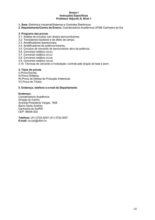 14 
Anexo I 
Instruções Específicas 
Professor Adjunto A, Nível 1 
1. Área: Eletrônica Industrial/Sistemas e Controles Eletrônicos 
2. Departamento/Centro de Ensino: Coordenadoria Acadêmica/ UFSM Cachoeira do Sul 
3. Programa das provas 
3.1. Análise de circuitos com diodos semicondutores; 
3.2. Transistores bipolares e de efeito de campo; 
3.3. Amplificadores operacionais; 
3.4. Amplificadores de potência lineares; 
3.5. Circuitos de comando de semicondutor ativo de potência; 
3.6. Conversor estático ca-cc; 
3.7. Conversor estático cc-cc; 
3.8. Conversor estático cc-ca; 
3.9. Conversor estático ca-ca; 
3.10. Técnicas de comando e modulação: controle pelo ângulo de fase e pwm. 
4. Tipos de provas 
I) Prova Escrita; 
II) Prova Didática; 
III) Prova de Defesa da Produção Intelectual; 
IV) Prova de Títulos. 
5. Endereço, telefone e e-mail do Departamento 
Endereço: 
Coordenadoria Acadêmica 
Direção do Centro 
Avenida Presidente Vargas, 1958 
Bairro Santo Antônio 
Cachoeira do Sul/RS 
CEP: 96506-302 
Telefone: (51) 3722-3247/ (51) 3722-3057 
E-mail: cs.cac@ufsm.br 
 