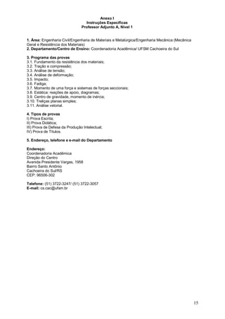 15 
Anexo I 
Instruções Específicas 
Professor Adjunto A, Nível 1 
1. Área: Engenharia Civil/Engenharia de Materiais e Metalúrgica/Engenharia Mecânica (Mecânica 
Geral e Resistência dos Materiais) 
2. Departamento/Centro de Ensino: Coordenadoria Acadêmica/ UFSM Cachoeira do Sul 
3. Programa das provas 
3.1. Fundamento da resistência dos materiais; 
3.2. Tração e compressão; 
3.3. Análise de tensão; 
3.4. Análise de deformação; 
3.5. Impacto; 
3.6. Fadiga; 
3.7. Momento de uma força e sistemas de forças seccionais; 
3.8. Estática: reações de apoio, diagramas; 
3.9. Centro de gravidade, momento de inércia; 
3.10. Treliças planas simples; 
3.11. Análise vetorial. 
4. Tipos de provas 
I) Prova Escrita; 
II) Prova Didática; 
III) Prova de Defesa da Produção Intelectual; 
IV) Prova de Títulos. 
5. Endereço, telefone e e-mail do Departamento 
Endereço: 
Coordenadoria Acadêmica 
Direção do Centro 
Avenida Presidente Vargas, 1958 
Bairro Santo Antônio 
Cachoeira do Sul/RS 
CEP: 96506-302 
Telefone: (51) 3722-3247/ (51) 3722-3057 
E-mail: cs.cac@ufsm.br 
 