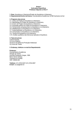 16 
Anexo I 
Instruções Específicas 
Professor Adjunto A, Nível 1 
1. Área: Arquitetura e Urbanismo/Projeto de Arquitetura e Urbanismo 
2. Departamento/Centro de Ensino: Coordenadoria Acadêmica/ UFSM Cachoeira do Sul 
3. Programa das provas 
3.1. Crítica do Projeto de Arquitetura e Urbanismo; 
3.2. Metodologia do Projeto de Arquitetura e Urbanismo; 
3.3. Ensino do Projeto de Arquitetura e Urbanismo; 
3.4. Expressão gráfica do Projeto de Arquitetura e Urbanismo; 
3.5. Ferramentas computacionais na Arquitetura e no Urbanismo; 
3.6. Detalhamento na Arquitetura e no Urbanismo; 
3.7. Sustentabilidade na Arquitetura e no Urbanismo; 
3.8. Composição na Arquitetura e no Urbanismo; 
3.9. Teorias da Arquitetura e do Urbanismo; 
3.10. Análise qualitativa das Estruturas Aplicada à Arquitetura. 
4. Tipos de provas 
I) Prova Escrita; 
II) Prova Didática; 
III) Prova de Defesa da Produção Intelectual; 
IV) Prova de Títulos. 
5. Endereço, telefone e e-mail do Departamento 
Endereço: 
Coordenadoria Acadêmica 
Direção do Centro 
Avenida Presidente Vargas, 1958 
Bairro Santo Antônio 
Cachoeira do Sul/RS 
CEP: 96506-302 
Telefone: (51) 3722-3247/ (51) 3722-3057 
E-mail: cs.cac@ufsm.br 
 