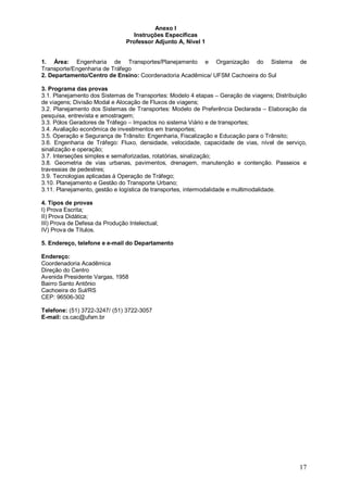 17 
Anexo I 
Instruções Específicas 
Professor Adjunto A, Nível 1 
1. Área: Engenharia de Transportes/Planejamento e Organização do Sistema de 
Transporte/Engenharia de Tráfego 
2. Departamento/Centro de Ensino: Coordenadoria Acadêmica/ UFSM Cachoeira do Sul 
3. Programa das provas 
3.1. Planejamento dos Sistemas de Transportes: Modelo 4 etapas – Geração de viagens; Distribuição 
de viagens; Divisão Modal e Alocação de Fluxos de viagens; 
3.2. Planejamento dos Sistemas de Transportes: Modelo de Preferência Declarada – Elaboração da 
pesquisa, entrevista e amostragem; 
3.3. Pólos Geradores de Tráfego – Impactos no sistema Viário e de transportes; 
3.4. Avaliação econômica de investimentos em transportes; 
3.5. Operação e Segurança de Trânsito: Engenharia, Fiscalização e Educação para o Trânsito; 
3.6. Engenharia de Tráfego: Fluxo, densidade, velocidade, capacidade de vias, nível de serviço, 
sinalização e operação; 
3.7. Interseções simples e semaforizadas, rotatórias, sinalização; 
3.8. Geometria de vias urbanas, pavimentos, drenagem, manutenção e contenção. Passeios e 
travessias de pedestres; 
3.9. Tecnologias aplicadas à Operação de Tráfego; 
3.10. Planejamento e Gestão do Transporte Urbano; 
3.11. Planejamento, gestão e logística de transportes, intermodalidade e multimodalidade. 
4. Tipos de provas 
I) Prova Escrita; 
II) Prova Didática; 
III) Prova de Defesa da Produção Intelectual; 
IV) Prova de Títulos. 
5. Endereço, telefone e e-mail do Departamento 
Endereço: 
Coordenadoria Acadêmica 
Direção do Centro 
Avenida Presidente Vargas, 1958 
Bairro Santo Antônio 
Cachoeira do Sul/RS 
CEP: 96506-302 
Telefone: (51) 3722-3247/ (51) 3722-3057 
E-mail: cs.cac@ufsm.br 
 