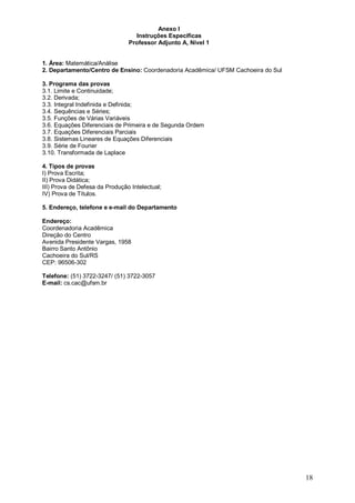 18 
Anexo I 
Instruções Específicas 
Professor Adjunto A, Nível 1 
1. Área: Matemática/Análise 
2. Departamento/Centro de Ensino: Coordenadoria Acadêmica/ UFSM Cachoeira do Sul 
3. Programa das provas 
3.1. Limite e Continuidade; 
3.2. Derivada; 
3.3. Integral Indefinida e Definida; 
3.4. Sequências e Séries; 
3.5. Funções de Várias Variáveis 
3.6. Equações Diferenciais de Primeira e de Segunda Ordem 
3.7. Equações Diferenciais Parciais 
3.8. Sistemas Lineares de Equações Diferenciais 
3.9. Série de Fourier 
3.10. Transformada de Laplace 
4. Tipos de provas 
I) Prova Escrita; 
II) Prova Didática; 
III) Prova de Defesa da Produção Intelectual; 
IV) Prova de Títulos. 
5. Endereço, telefone e e-mail do Departamento 
Endereço: 
Coordenadoria Acadêmica 
Direção do Centro 
Avenida Presidente Vargas, 1958 
Bairro Santo Antônio 
Cachoeira do Sul/RS 
CEP: 96506-302 
Telefone: (51) 3722-3247/ (51) 3722-3057 
E-mail: cs.cac@ufsm.br 
 