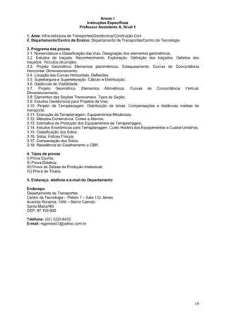 19 
Anexo I 
Instruções Específicas 
Professor Assistente A, Nível 1 
1. Área: Infra-estrutura de Transportes/Geotécnica/Construção Civil 
2. Departamento/Centro de Ensino: Departamento de Transportes/Centro de Tecnologia 
3. Programa das provas 
3.1. Nomenclatura e Classificação das Vias. Designação dos elementos geométricos; 
3.2. Estudos de traçado. Reconhecimento. Exploração. Definição dos traçados. Defeitos dos 
traçados. Veículos de projeto; 
3.3. Projeto Geométrico Elementos planimétricos. Estaqueamento. Curvas de Concordância 
Horizontal. Dimensionamento; 
3.4. Locação das Curvas Horizontais. Deflexões; 
3.5. Superlargura e Superelevação. Cálculo e Distribuição; 
3.6. Distâncias de Visibilidade; 
3.7. Projeto Geométrico. Elementos Altimétricos. Curvas de Concordância Vertical. 
Dimensionamento; 
3.8. Elementos das Seções Transversais. Tipos de Seção; 
3.9. Estudos Geotécnicos para Projetos de Vias; 
3.10. Projeto de Terraplanagem. Distribuição de terras. Compensações e distâncias médias de 
transporte; 
3.11. Execução da Terraplanagem. Equipamentos Mecânicos; 
3.12. Métodos Construtivos. Cortes e Aterros; 
3.13. Estimativa de Produção dos Equipamentos de Terraplanagem; 
3.14. Estudos Econômicos para Terraplanagem. Custo Horário dos Equipamentos e Custos Unitários; 
3.15. Classificação dos Solos; 
3.16. Solos: Índices Físicos; 
3.17. Compactação dos Solos; 
3.18. Resistência ao Cisalhamento e CBR. 
4. Tipos de provas 
I) Prova Escrita; 
II) Prova Didática; 
III) Prova de Defesa da Produção Intelectual; 
IV) Prova de Títulos. 
5. Endereço, telefone e e-mail do Departamento 
Endereço: 
Departamento de Transportes 
Centro de Tecnologia – Prédio 7 – Sala 132, térreo. 
Avenida Roraima, 1000 – Bairro Camobi 
Santa Maria/RS 
CEP: 97.105-900 
Telefone: (55) 3220-8432 
E-mail: rsgomes57@yahoo.com.br 
 