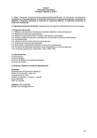 20 
Anexo I 
Instruções Específicas 
Professor Adjunto A, Nível 1 
1. Área: Estruturas Aeroespaciais/Aeroelasticidade/Fadiga/Projeto de Estruturas Aeroespaciais 
(Graduação em Engenharia Mecânica ou Engenharia Aeronáutica ou Engenharia Aeroespacial ou Engenharia de 
Materiais ou Engenharia Metalúrgica E Doutorado em Engenharia Mecânica ou Engenharia Aeronáutica ou 
Engenharia Aeroespacial) 
2. Departamento/Centro de Ensino: Departamento de Engenharia Mecânica/Centro de Tecnologia 
3. Programa das provas 
3.1. Mecânica dos materiais compósitos e especiais aplicados à área aeroespacial; 
3.2. Mecânica de estruturas aeroespaciais; 
3.3. Métodos de elementos finitos: Lineares, não-lineares e avançados; 
3.4. Projeto e análise de estruturas aeroespaciais sob grandes e pequenas deformações; 
3.5. Aeroelasticidade; 
3.6. Influência térmica sobre estruturas aeroespaciais; 
3.7. Dinâmica de estruturas aeroespaciais; 
3.8. Elasticidade e plasticidade aplicadas a estruturas aeroespaciais; 
3.9. Processos de fabricação aplicados à área aeroespacial e a veículos espaciais; 
3.10. Produção auxiliada por computador: CAD, CAM e CAE. 
4. Tipos de provas 
I) Prova Escrita; 
II) Prova Didática; 
III) Prova de Defesa da Produção Intelectual; 
IV) Prova de Títulos. 
5. Endereço, telefone e e-mail do Departamento 
Endereço: 
Departamento de Engenharia Mecânica 
Centro de Tecnologia – Sala 312 
Avenida Roraima, 1000 
Cidade Universitária – Campus – Camobi 
Santa Maria/RS 
CEP: 97.105-900 
Telefone: (55) 3220-8345 
E-mail: dem.ufsm@gmail.com 
 