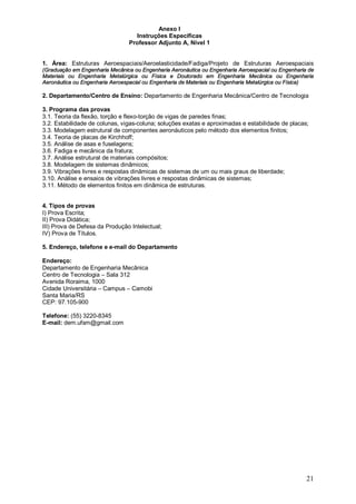 21 
Anexo I 
Instruções Específicas 
Professor Adjunto A, Nível 1 
1. Área: Estruturas Aeroespaciais/Aeroelasticidade/Fadiga/Projeto de Estruturas Aeroespaciais 
(Graduação em Engenharia Mecânica ou Engenharia Aeronáutica ou Engenharia Aeroespacial ou Engenharia de 
Materiais ou Engenharia Metalúrgica ou Física e Doutorado em Engenharia Mecânica ou Engenharia 
Aeronáutica ou Engenharia Aeroespacial ou Engenharia de Materiais ou Engenharia Metalúrgica ou Física) 
2. Departamento/Centro de Ensino: Departamento de Engenharia Mecânica/Centro de Tecnologia 
3. Programa das provas 
3.1. Teoria da flexão, torção e flexo-torção de vigas de paredes finas; 
3.2. Estabilidade de colunas, vigas-coluna; soluções exatas e aproximadas e estabilidade de placas; 
3.3. Modelagem estrutural de componentes aeronáuticos pelo método dos elementos finitos; 
3.4. Teoria de placas de Kirchhoff; 
3.5. Análise de asas e fuselagens; 
3.6. Fadiga e mecânica da fratura; 
3.7. Análise estrutural de materiais compósitos; 
3.8. Modelagem de sistemas dinâmicos; 
3.9. Vibrações livres e respostas dinâmicas de sistemas de um ou mais graus de liberdade; 
3.10. Análise e ensaios de vibrações livres e respostas dinâmicas de sistemas; 
3.11. Método de elementos finitos em dinâmica de estruturas. 
4. Tipos de provas 
I) Prova Escrita; 
II) Prova Didática; 
III) Prova de Defesa da Produção Intelectual; 
IV) Prova de Títulos. 
5. Endereço, telefone e e-mail do Departamento 
Endereço: 
Departamento de Engenharia Mecânica 
Centro de Tecnologia – Sala 312 
Avenida Roraima, 1000 
Cidade Universitária – Campus – Camobi 
Santa Maria/RS 
CEP: 97.105-900 
Telefone: (55) 3220-8345 
E-mail: dem.ufsm@gmail.com 
 
