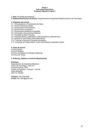 22 
Anexo I 
Instruções Específicas 
Professor Adjunto A, Nível 1 
1. Área: Propulsão Aeroespacial 
2. Departamento/Centro de Ensino: Departamento de Engenharia Mecânica/Centro de Tecnologia 
3. Programa das provas 
3.1. Termodinâmica e Transferência de Calor; 
3.2. Teoria Cinética dos Gases; 
3.3. Escoamentos Compressíveis; 
3.4. Escoamentos Turbulentos; 
3.5. Escoamentos Rarefeitos e Ionizados; 
3.6. Combustão e Escoamentos Reativos; 
3.7. Propulsão de Motor Foguete; 
3.8. Propulsão Elétrica (eletrostática, eletromagnética e eletrotérmica); 
3.9. Motores de Combustão Interna Alternativos; 
3.10. Turbinas a Gás para Propulsão Aeronáutica; 
3.11. Propulsão por Estato-Reator, Ciclos Combinados e propulsão nuclear. 
4. Tipos de provas 
I) Prova Escrita; 
II) Prova Didática; 
III) Prova de Defesa da Produção Intelectual; 
IV) Prova de Títulos. 
5. Endereço, telefone e e-mail do Departamento 
Endereço: 
Departamento de Engenharia Mecânica 
Centro de Tecnologia – Sala 312 
Avenida Roraima, 1000 
Cidade Universitária – Campus – Camobi 
Santa Maria/RS 
CEP: 97.105-900 
Telefone: (55) 3220-8345 
E-mail: dem.ufsm@gmail.com 
 