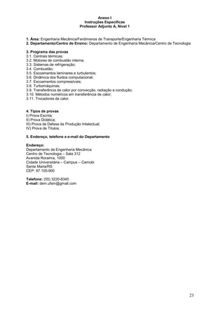 23 
Anexo I 
Instruções Específicas 
Professor Adjunto A, Nível 1 
1. Área: Engenharia Mecânica/Fenômenos de Transporte/Engenharia Térmica 
2. Departamento/Centro de Ensino: Departamento de Engenharia Mecânica/Centro de Tecnologia 
3. Programa das provas 
3.1. Centrais térmicas; 
3.2. Motores de combustão interna; 
3.3. Sistemas de refrigeração; 
3.4. Combustão; 
3.5. Escoamentos laminares e turbulentos; 
3.6. Dinâmica dos fluidos computacional; 
3.7. Escoamentos compressíveis; 
3.8. Turbomáquinas; 
3.9. Transferência de calor por convecção, radiação e condução; 
3.10. Métodos numéricos em transferência de calor; 
3.11. Trocadores de calor. 
4. Tipos de provas 
I) Prova Escrita; 
II) Prova Didática; 
III) Prova de Defesa da Produção Intelectual; 
IV) Prova de Títulos. 
5. Endereço, telefone e e-mail do Departamento 
Endereço: 
Departamento de Engenharia Mecânica 
Centro de Tecnologia – Sala 312 
Avenida Roraima, 1000 
Cidade Universitária – Campus – Camobi 
Santa Maria/RS 
CEP: 97.105-900 
Telefone: (55) 3220-8345 
E-mail: dem.ufsm@gmail.com 
