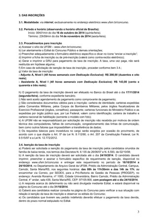 3 
3. DAS INSCRIÇÕES 
3.1. Modalidade: via internet, exclusivamente no endereço eletrônico www.ufsm.br/concurso. 
3.2. Período e horário (observando o horário oficial de Brasília): 
Início: 00h01min do dia 16 de outubro de 2014 (quinta-feira). 
Término: 23h59min do dia 14 de novembro de 2014 (sexta-feira). 
3.3. Procedimentos para inscrição 
a) Acessar o sítio da UFSM – www.ufsm.br/concurso; 
b) Ler atentamente o Edital do Concurso Público e demais orientações; 
c) Preencher adequadamente o formulário eletrônico específico e clicar no ícone “enviar a inscrição”; 
d) Imprimir a ficha de inscrição ou de pré-inscrição (valerá como contra-recibo eletrônico); 
e) Gerar e imprimir a GRU para pagamento da taxa de inscrição. A taxa, uma vez paga, não será 
restituída em hipótese alguma; 
f) Em caso de solicitação de isenção de taxa de inscrição, proceder conforme item 3.4.; 
g) Valor da taxa de inscrição: 
- Adjunto A, Nível I (40 horas semanais com Dedicação Exclusiva): R$ 208,00 (duzentos e oito 
reais); 
- Assistente A, Nível I (40 horas semanais com Dedicação Exclusiva): R$ 143,00 (cento e 
quarenta e três reais); 
h) O pagamento da taxa de inscrição deverá ser efetuado no Banco do Brasil até o dia 17/11/2014 
(segunda-feira), conforme expediente bancário. 
i) Não será aceito agendamento de pagamento como comprovante de pagamento; 
j) São considerados documentos válidos para a inscrição: carteira de identidade; carteiras expedidas 
pelos Comandos Militares, pelos Corpos de Bombeiros Militares; pelos órgãos fiscalizadores de 
Exercício Profissional (órgãos, conselhos); passaporte; carteiras funcionais do Ministério Público e as 
expedidas por órgão público que, por Lei Federal, valem como identificação; carteira de trabalho e 
carteira nacional de habilitação (somente o modelo com foto); 
k) A UFSM não se responsabilizará por solicitação de inscrição não recebida por motivos de ordem 
técnica dos computadores, falhas de comunicação, congestionamento das linhas de comunicação, 
bem como outros fatores que impossibilitem a transferência de dados; 
l) Os requisitos básicos para investidura no cargo serão exigidos por ocasião do provimento, de 
acordo com o que dispõe o Art. 5º da Lei N. 8.112/90, o Art. 207 da Constituição Federal, Lei N. 
9.515/97 e a Lei N. 12.772/2012. 
3.4. Isenção da taxa de inscrição 
a) Poderá ser solicitada a isenção do pagamento da taxa de inscrição pelos candidatos oriundos de 
família de baixa renda, nos termos dos Decretos N. 6.135 de 26/06/07 e N. 6.593, de 02/10/08; 
b) A isenção da taxa de inscrição deverá ser solicitada até o dia 24/10/2014. O candidato deverá 
imprimir, preencher e assinar o formulário específico de requerimento de isenção, disponível no 
endereço www.ufsm.br/concurso e entregar este requerimento no período de 16/10/2014 a 
24/10/2014, no Departamento de Arquivo Geral da UFSM, Prédio da Administração Central, Campus, 
Camobi, Santa Maria/RS, nos seguintes horários: das 08h às 11h30min e das 14h às 17h; ou 
encaminhar via Correio, por SEDEX, para a Pró-Reitoria de Gestão de Pessoas (PROGEP), no 
endereço: Avenida Roraima, nº 1000, Cidade Universitária, Bairro Camobi, Prédio da Administração 
Central, 4° andar, sala 439, Santa Maria/RS, CEP: 97105-900, com postagem até o dia 24/10/2014; 
c) A resposta acerca do deferimento ou não será divulgada mediante Edital, e estará disponível na 
página do Concurso até o dia 31/10/2014; 
d) Caberá aos candidatos realizar consulta na página do Concurso para verificar a sua situação com 
relação à isenção da taxa de inscrição e observar os editais do Concurso; 
e) Os candidatos que tiverem seu pedido indeferido deverão efetuar o pagamento da taxa devida, 
dentro do prazo normal estipulado no Edital. 
 