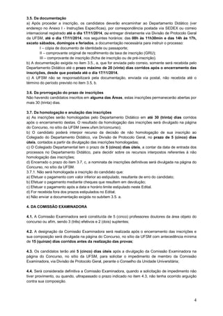 3.5. Da documentação 
a) Após proceder a inscrição, os candidatos deverão encaminhar ao Departamento Didático (ver 
endereço no Anexo I - Instruções Específicas), por correspondência postada via SEDEX ou correio 
internacional registrado até o dia 17/11/2014, ou entregar diretamente via Divisão de Protocolo Geral 
da UFSM, até o dia 17/11/2014, nos seguintes horários: das 08h às 11h30min e das 14h às 17h, 
exceto sábados, domingos e feriados, a documentação necessária para instruir o processo: 
4 
I – cópia de documento de identidade ou passaporte; 
II – comprovante original de recolhimento da taxa de inscrição (GRU); 
III – comprovante de inscrição (ficha de inscrição ou de pré-inscrição). 
b) A documentação exigida no item 3.5., a, que for enviada pelo correio, somente será recebida pelo 
Departamento Didático até o prazo máximo de 20 (vinte) dias corridos após o encerramento das 
inscrições, desde que postada até o dia 17/11/2014. 
c) A UFSM não se responsabilizará pela documentação, enviada via postal, não recebida até o 
término do período previsto no item 3.5, b. 
3.6. Da prorrogação do prazo de inscrições 
Não havendo candidatos inscritos em alguma das Áreas, estas inscrições permanecerão abertas por 
mais 30 (trinta) dias. 
3.7. Da homologação e anulação das inscrições 
a) As inscrições serão homologadas pelo Departamento Didático em até 30 (trinta) dias corridos 
após o encerramento destas. O resultado da homologação das inscrições será divulgado na página 
do Concurso, no sítio da UFSM (www.ufsm.br/concurso); 
b) O candidato poderá interpor recurso da decisão de não homologação de sua inscrição ao 
Colegiado do Departamento Didático, via Divisão de Protocolo Geral, no prazo de 5 (cinco) dias 
úteis, contados a partir da divulgação das inscrições homologadas; 
c) O Colegiado Departamental tem o prazo de 5 (cinco) dias úteis, a contar da data de entrada dos 
processos no Departamento Didático, para decidir sobre os recursos interpostos referentes à não 
homologação das inscrições; 
d) Encerrado o prazo do item 3.7, c, a nominata de inscrições definitivas será divulgada na página do 
Concurso, no sítio da UFSM. 
3.7.1. Não será homologada a inscrição do candidato que: 
a) Efetuar o pagamento com valor inferior ao estipulado, resultante de erro do candidato; 
b) Efetuar o pagamento mediante cheques que resultem em devolução; 
c) Efetuar o pagamento após a data e horário limite estipulado neste Edital. 
d) For recebida fora dos prazos estipulados no Edital; 
e) Não enviar a documentação exigida no subitem 3.5. a. 
4. DA COMISSÃO EXAMINADORA 
4.1. A Comissão Examinadora será constituída de 5 (cinco) professores doutores da área objeto do 
concurso ou afim, sendo 3 (três) efetivos e 2 (dois) suplentes; 
4.2. A designação da Comissão Examinadora será realizada após o encerramento das inscrições e 
sua composição será divulgada na página do Concurso, no sítio da UFSM com antecedência mínima 
de 15 (quinze) dias corridos antes da realização das provas; 
4.3. Os candidatos terão até 5 (cinco) dias úteis após a divulgação da Comissão Examinadora na 
página do Concurso, no sítio da UFSM, para solicitar o impedimento de membro da Comissão 
Examinadora, via Divisão de Protocolo Geral, perante o Conselho da Unidade Universitária; 
4.4. Será considerada definitiva a Comissão Examinadora, quando a solicitação de impedimento não 
tiver provimento, ou quando, ultrapassado o prazo indicado no item 4.3, não tenha ocorrido arguição 
contra sua composição. 
 