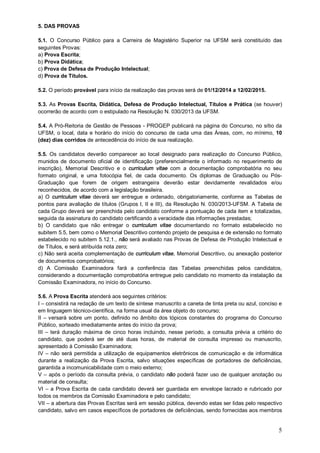 5. DAS PROVAS 
5.1. O Concurso Público para a Carreira de Magistério Superior na UFSM será constituído das 
seguintes Provas: 
a) Prova Escrita; 
b) Prova Didática; 
c) Prova de Defesa de Produção Intelectual; 
d) Prova de Títulos. 
5.2. O período provável para início da realização das provas será de 01/12/2014 a 12/02/2015. 
5.3. As Provas Escrita, Didática, Defesa de Produção Intelectual, Títulos e Prática (se houver) 
ocorrerão de acordo com o estipulado na Resolução N. 030/2013 da UFSM. 
5.4. A Pró-Reitoria de Gestão de Pessoas - PROGEP publicará na página do Concurso, no sítio da 
UFSM, o local, data e horário do início do concurso de cada uma das Áreas, com, no mínimo, 10 
(dez) dias corridos de antecedência do início de sua realização. 
5.5. Os candidatos deverão comparecer ao local designado para realização do Concurso Público, 
munidos de documento oficial de identificação (preferencialmente o informado no requerimento de 
inscrição), Memorial Descritivo e o curriculum vitae com a documentação comprobatória no seu 
formato original, e uma fotocópia fiel, de cada documento. Os diplomas de Graduação ou Pós- 
Graduação que forem de origem estrangeira deverão estar devidamente revalidados e/ou 
reconhecidos, de acordo com a legislação brasileira. 
a) O curriculum vitae deverá ser entregue e ordenado, obrigatoriamente, conforme as Tabelas de 
pontos para avaliação de títulos (Grupos I, II e III), da Resolução N. 030/2013-UFSM. A Tabela de 
cada Grupo deverá ser preenchida pelo candidato conforme a pontuação de cada item e totalizadas, 
seguida da assinatura do candidato certificando a veracidade das informações prestadas; 
b) O candidato que não entregar o curriculum vitae documentando no formato estabelecido no 
subitem 5.5, bem como o Memorial Descritivo contendo projeto de pesquisa e de extensão no formato 
estabelecido no subitem 5.12.1., não será avaliado nas Provas de Defesa de Produção Intelectual e 
de Títulos, e será atribuída nota zero; 
c) Não será aceita complementação de curriculum vitae, Memorial Descritivo, ou anexação posterior 
de documentos comprobatórios; 
d) A Comissão Examinadora fará a conferência das Tabelas preenchidas pelos candidatos, 
considerando a documentação comprobatória entregue pelo candidato no momento da instalação da 
Comissão Examinadora, no início do Concurso. 
5.6. A Prova Escrita atenderá aos seguintes critérios: 
I – consistirá na redação de um texto de síntese manuscrito a caneta de tinta preta ou azul, conciso e 
em linguagem técnico-científica, na forma usual da área objeto do concurso; 
II – versará sobre um ponto, definido no âmbito dos tópicos constantes do programa do Concurso 
Público, sorteado imediatamente antes do início da prova; 
III – terá duração máxima de cinco horas incluindo, nesse período, a consulta prévia a critério do 
candidato, que poderá ser de até duas horas, de material de consulta impresso ou manuscrito, 
apresentado à Comissão Examinadora; 
IV – não será permitida a utilização de equipamentos eletrônicos de comunicação e de informática 
durante a realização da Prova Escrita, salvo situações específicas de portadores de deficiências, 
garantida a incomunicabilidade com o meio externo; 
V – após o período da consulta prévia, o candidato não poderá fazer uso de qualquer anotação ou 
material de consulta; 
VI – a Prova Escrita de cada candidato deverá ser guardada em envelope lacrado e rubricado por 
todos os membros da Comissão Examinadora e pelo candidato; 
VII – a abertura das Provas Escritas será em sessão pública, devendo estas ser lidas pelo respectivo 
candidato, salvo em casos específicos de portadores de deficiências, sendo fornecidas aos membros 
5 
 