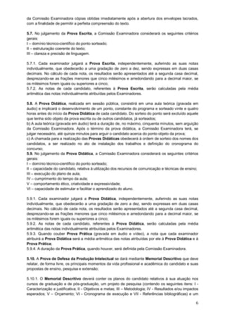 da Comissão Examinadora cópias obtidas imediatamente após a abertura dos envelopes lacrados, 
com a finalidade de permitir a perfeita compreensão do texto. 
5.7. No julgamento da Prova Escrita, a Comissão Examinadora considerará os seguintes critérios 
gerais: 
I – domínio técnico-científico do ponto sorteado; 
II – estruturação coerente do texto; 
III – clareza e precisão de linguagem. 
5.7.1. Cada examinador julgará a Prova Escrita, independentemente, auferindo as suas notas 
individualmente, que obedecerão a uma gradação de zero a dez, sendo expressas em duas casas 
decimais. No cálculo de cada nota, os resultados serão apresentados até a segunda casa decimal, 
desprezando-se as frações menores que cinco milésimos e arredondando para a decimal maior, se 
os milésimos forem iguais ou superiores a cinco; 
5.7.2. As notas de cada candidato, referentes à Prova Escrita, serão calculadas pela média 
aritmética das notas individualmente atribuídas pelos Examinadores. 
5.8. A Prova Didática, realizada em sessão pública, consistirá em uma aula teórica (gravada em 
áudio) e implicará o desenvolvimento de um ponto, constante do programa e sorteado vinte e quatro 
horas antes do início da Prova Didática de cada candidato. Do sorteio do ponto será excluído aquele 
que tenha sido objeto da prova escrita ou de outros candidatos, já sorteados; 
b) A aula teórica (gravada em áudio) terá a duração de, no máximo, cinquenta minutos, sem arguição 
da Comissão Examinadora. Após o término da prova didática, a Comissão Examinadora terá, se 
julgar necessário, até quinze minutos para arguir o candidato acerca do ponto objeto da prova; 
c) A chamada para a realização das Provas Didáticas obedecerá à ordem de sorteio dos nomes dos 
candidatos, a ser realizado no ato de instalação dos trabalhos e definição do cronograma do 
concurso; 
5.9. No julgamento da Prova Didática, a Comissão Examinadora considerará os seguintes critérios 
gerais: 
I – domínio técnico-científico do ponto sorteado; 
II – capacidade do candidato, relativa à utilização dos recursos de comunicação e técnicas de ensino; 
III – execução do plano de aula; 
IV – cumprimento do tempo da aula; 
V – comportamento ético, criatividade e expressividade; 
VI – capacidade de estimular e facilitar o aprendizado do aluno. 
5.9.1. Cada examinador julgará a Prova Didática, independentemente, auferindo as suas notas 
individualmente, que obedecerão a uma gradação de zero a dez, sendo expressas em duas casas 
decimais. No cálculo de cada nota, os resultados serão apresentados até a segunda casa decimal, 
desprezando-se as frações menores que cinco milésimos e arredondando para a decimal maior, se 
os milésimos forem iguais ou superiores a cinco; 
5.9.2. As notas de cada candidato, referentes à Prova Didática, serão calculadas pela média 
aritmética das notas individualmente atribuídas pelos Examinadores. 
5.9.3. Quando couber Prova Prática (gravada em áudio e vídeo), a nota que cada examinador 
atribuirá a Prova Didática será a média aritmética das notas atribuídas por ele à Prova Didática e à 
Prova Prática; 
5.9.4. A duração da Prova Prática, quando houver, será definida pela Comissão Examinadora. 
5.10. A Prova de Defesa da Produção Intelectual se dará mediante Memorial Descritivo que deve 
relatar, de forma livre, os principais momentos da vida profissional e acadêmica do candidato e suas 
propostas de ensino, pesquisa e extensão; 
5.10.1. O Memorial Descritivo deverá conter os planos do candidato relativos à sua atuação nos 
cursos de graduação e de pós-graduação, um projeto de pesquisa (contendo os seguintes itens: I - 
Caracterização e justificativa; II - Objetivos e metas; III – Metodologia; IV - Resultados e/ou impactos 
esperados; V – Orçamento; VI - Cronograma de execução e VII - Referências bibliográficas) e um 
6 
 