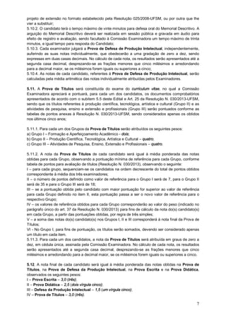 projeto de extensão no formato estabelecido pela Resolução 025/2008-UFSM, ou por outra que lhe 
vier a substituir; 
5.10.2. O candidato terá o tempo máximo de vinte minutos para defesa oral do Memorial Descritivo. A 
arguição do Memorial Descritivo deverá ser realizada em sessão pública e gravada em áudio para 
efeito de registro e avaliação, sendo facultado à Comissão Examinadora um tempo máximo de trinta 
minutos, e igual tempo para resposta do Candidato; 
5.10.3. Cada examinador julgará a Prova de Defesa de Produção Intelectual, independentemente, 
auferindo as suas notas individualmente, que obedecerão a uma gradação de zero a dez, sendo 
expressas em duas casas decimais. No cálculo de cada nota, os resultados serão apresentados até a 
segunda casa decimal, desprezando-se as frações menores que cinco milésimos e arredondando 
para a decimal maior, se os milésimos forem iguais ou superiores a cinco; 
5.10.4. As notas de cada candidato, referentes à Prova de Defesa de Produção Intelectual, serão 
calculadas pela média aritmética das notas individualmente atribuídas pelos Examinadores. 
5.11. A Prova de Títulos será constituída do exame do curriculum vitae, no qual a Comissão 
Examinadora apreciará e pontuará, para cada um dos candidatos, os documentos comprobatórios 
apresentados de acordo com o subitem 5.5 deste Edital e Art. 25 da Resolução N. 030/2013-UFSM, 
sendo que os títulos referentes à produção científica, tecnológica, artística e cultural (Grupo II) e as 
atividades de pesquisa, ensino e extensão e profissionais (Grupo III) serão pontuados conforme as 
tabelas de pontos anexas à Resolução N. 030/2013-UFSM, sendo considerados apenas os obtidos 
nos últimos cinco anos; 
5.11.1. Para cada um dos Grupos da Prova de Títulos serão atribuídos os seguintes pesos: 
a) Grupo I – Formação e Aperfeiçoamento Acadêmico - dois; 
b) Grupo II – Produção Científica, Tecnológica, Artística e Cultural – quatro; 
c) Grupo III – Atividades de Pesquisa, Ensino, Extensão e Profissionais – quatro. 
5.11.2. A nota da Prova de Títulos de cada candidato será igual à média ponderada das notas 
obtidas para cada Grupo, observando a pontuação mínima de referência para cada Grupo, conforme 
tabela de pontos para avaliação de títulos (Resolução N. 030/2013), observando o seguinte: 
I – para cada grupo, sequenciam-se os candidatos na ordem decrescente do total de pontos obtidos 
correspondente à média dos três examinadores; 
II – o número de pontos definido como valor de referência para o Grupo I será de 7, para o Grupo II 
será de 35 e para o Grupo III será de 18; 
III – se a pontuação obtida pelo candidato com maior pontuação for superior ao valor de referência 
para cada Grupo definido no item II, esta pontuação passa a ser o novo valor de referência para o 
respectivo Grupo; 
IV – os valores de referência obtidos para cada Grupo corresponderão ao valor do peso (indicado no 
parágrafo único do art. 37 da Resolução N. 030/2013) para fins de cálculo da nota do(s) candidato(s) 
em cada Grupo, a partir das pontuações obtidas, por regra de três simples; 
V – a soma das notas do(s) candidato(s) nos Grupos I, II e III corresponderá à nota final da Prova de 
Títulos; 
VI - No Grupo I, para fins de pontuação, os títulos serão somados, devendo ser considerado apenas 
um título em cada item. 
5.11.3. Para cada um dos candidatos, a nota da Prova de Títulos será atribuída em graus de zero a 
dez, em cédula única, assinada pela Comissão Examinadora. No cálculo de cada nota, os resultados 
serão apresentados até a segunda casa decimal, desprezando-se as frações menores que cinco 
milésimos e arredondando para a decimal maior, se os milésimos forem iguais ou superiores a cinco. 
5.12. A nota final de cada candidato será igual à média ponderada das notas obtidas na Prova de 
Títulos, na Prova de Defesa da Produção Intelectual, na Prova Escrita e na Prova Didática, 
observados os seguintes pesos: 
I – Prova Escrita – 3,0 (três); 
II – Prova Didática – 2,5 (dois vírgula cinco); 
III – Defesa da Produção Intelectual – 1,5 (um vírgula cinco); 
IV – Prova de Títulos – 3,0 (três). 
7 
 