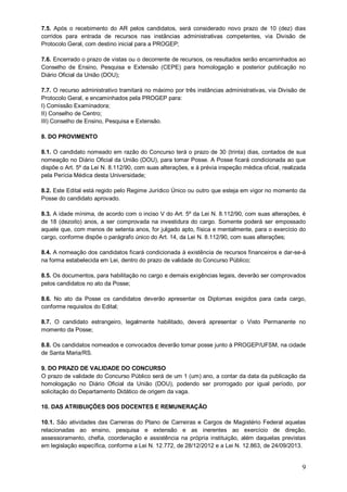 7.5. Após o recebimento do AR pelos candidatos, será considerado novo prazo de 10 (dez) dias 
corridos para entrada de recursos nas instâncias administrativas competentes, via Divisão de 
Protocolo Geral, com destino inicial para a PROGEP; 
7.6. Encerrado o prazo de vistas ou o decorrente de recursos, os resultados serão encaminhados ao 
Conselho de Ensino, Pesquisa e Extensão (CEPE) para homologação e posterior publicação no 
Diário Oficial da União (DOU); 
7.7. O recurso administrativo tramitará no máximo por três instâncias administrativas, via Divisão de 
Protocolo Geral, e encaminhados pela PROGEP para: 
I) Comissão Examinadora; 
II) Conselho de Centro; 
III) Conselho de Ensino, Pesquisa e Extensão. 
8. DO PROVIMENTO 
8.1. O candidato nomeado em razão do Concurso terá o prazo de 30 (trinta) dias, contados de sua 
nomeação no Diário Oficial da União (DOU), para tomar Posse. A Posse ficará condicionada ao que 
dispõe o Art. 5º da Lei N. 8.112/90, com suas alterações, e à prévia inspeção médica oficial, realizada 
pela Perícia Médica desta Universidade; 
8.2. Este Edital está regido pelo Regime Jurídico Único ou outro que esteja em vigor no momento da 
Posse do candidato aprovado. 
8.3. A idade mínima, de acordo com o inciso V do Art. 5º da Lei N. 8.112/90, com suas alterações, é 
de 18 (dezoito) anos, a ser comprovada na investidura do cargo. Somente poderá ser empossado 
aquele que, com menos de setenta anos, for julgado apto, física e mentalmente, para o exercício do 
cargo, conforme dispõe o parágrafo único do Art. 14, da Lei N. 8.112/90, com suas alterações; 
8.4. A nomeação dos candidatos ficará condicionada à existência de recursos financeiros e dar-se-á 
na forma estabelecida em Lei, dentro do prazo de validade do Concurso Público; 
8.5. Os documentos, para habilitação no cargo e demais exigências legais, deverão ser comprovados 
pelos candidatos no ato da Posse; 
8.6. No ato da Posse os candidatos deverão apresentar os Diplomas exigidos para cada cargo, 
conforme requisitos do Edital; 
8.7. O candidato estrangeiro, legalmente habilitado, deverá apresentar o Visto Permanente no 
momento da Posse; 
8.8. Os candidatos nomeados e convocados deverão tomar posse junto à PROGEP/UFSM, na cidade 
de Santa Maria/RS. 
9. DO PRAZO DE VALIDADE DO CONCURSO 
O prazo de validade do Concurso Público será de um 1 (um) ano, a contar da data da publicação da 
homologação no Diário Oficial da União (DOU), podendo ser prorrogado por igual período, por 
solicitação do Departamento Didático de origem da vaga. 
10. DAS ATRIBUIÇÕES DOS DOCENTES E REMUNERAÇÃO 
10.1. São atividades das Carreiras do Plano de Carreiras e Cargos de Magistério Federal aquelas 
relacionadas ao ensino, pesquisa e extensão e as inerentes ao exercício de direção, 
assessoramento, chefia, coordenação e assistência na própria instituição, além daquelas previstas 
em legislação específica, conforme a Lei N. 12.772, de 28/12/2012 e a Lei N. 12.863, de 24/09/2013. 
9 
 