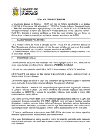 1
EDITAL Nº80 /2015 - REITORIA/UEMA
A Universidade Estadual do Maranhão – UEMA, por meio da Reitoria, considerando a Lei Estadual
nº 268/2002 de 22 de maio de 2002, a Resolução nº 1138/2015 do Conselho de Ensino, Pesquisa e Extensão
– CEPE/UEMA e as disposições da legislação em vigor, torna público o Edital nº 80/2015 - REITORIA/UEMA
com os procedimentos e as normas para realização do Processo Seletivo de Acesso à Educação Superior –
PAES 2016, destinado a selecionar candidatos, no limite das vagas ofertadas, nos seus Cursos de
Graduação, na modalidade presencial para o primeiro e o segundo semestres do ano de 2016.
1 DAS DISPOSIÇÕES PRELIMINARES
1.1 O Processo Seletivo de Acesso à Educação Superior – PAES 2016 da Universidade Estadual do
Maranhão destina-se a selecionar candidatos, no limite das vagas ofertadas, nos seus cursos de graduação,
na modalidade presencial, para o primeiro e o segundo semestres do ano de 2016.
1.2 Poderá inscrever-se, no PAES 2016, o candidato que concluiu integralmente ou esteja cursando o 3º ano
do ensino médio em 2015.
2 DOS CURSOS E VAGAS
2.1 Serão oferecidas 3.829 ( três mil e oitocentas e vinte e nove) vagas para o ano de 2016, distribuídas nos
campi, cursos, turnos e semestres conforme o disposto no APÊNDICE A deste Edital.
2.2 O perfil dos cursos oferecidos pela UEMA no PAES 2016 encontra-se no APÊNDICE F deste Edital.
2.3 O PAES 2016 será realizado por dois sistemas de preenchimento de vagas: o sistema universal e o
sistema especial de reserva de vagas.
2.4 O sistema especial de reserva de vagas será caracterizado da seguinte forma: Especial 1 (estudantes
negros ou oriundos de comunidades indígenas) e Especial 2 (pessoas com deficiência).
2.4.1 Sistema Especial 1: reserva de 10% (dez por cento) das vagas dos cursos de graduação, excetuando
os Cursos de Formação de Oficiais - CFO (PMMA e CBMMA), para candidatos negros (cor preta, conforme
nomenclatura do IBGE/2010) e oriundos de comunidades indígenas, tendo cursado o ensino médio
exclusivamente em escolas públicas.
2.4.2 Sistema Especial 2: reserva de 5% (cinco por cento) das vagas dos cursos de graduação da UEMA para
pessoas com deficiência, excetuando o CFO (PMMA e CBMMA), curso com teste de habilidade específica
(Arquitetura e Urbanismo), os cursos da área da Saúde (Enfermagem Bacharelado, Medicina Bacharelado e
Medicina Veterinária Bacharelado), ou qualquer outro curso cujas habilidades exigidas para o profissional não
sejam compatíveis com a deficiência que possui, conforme critérios estabelecidos no item 4.4 deste Edital.
2.5 Todos os candidatos que se inscreverem para o PAES 2016 e não optarem pelo sistema especial de
reserva de vagas concorrerão, automaticamente, pelo sistema universal.
2.6 As vagas destinadas para o sistema especial de reserva de vagas não preenchidas serão repassadas
para candidatos aprovados e não classificados do sistema universal, concorrentes ao mesmo campus, curso,
turno e semestre.
 