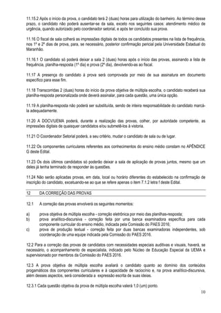 10
11.15.2 Após o início da prova, o candidato terá 2 (duas) horas para utilização do banheiro. Ao término desse
prazo, o candidato não poderá ausentar-se da sala, exceto nos seguintes casos: atendimento médico de
urgência, quando autorizado pelo coordenador setorial, e após ter concluído sua prova.
11.16 O fiscal de sala colherá as impressões digitais de todos os candidatos presentes na lista de frequência,
nos 1º e 2º dias de prova, para, se necessário, posterior confirmação pericial pela Universidade Estadual do
Maranhão.
11.16.1 O candidato só poderá deixar a sala 2 (duas) horas após o início das provas, assinando a lista de
frequência, planilha-resposta (1º dia) e prova (2º dia), devolvendo-as ao fiscal.
11.17 A presença do candidato à prova será comprovada por meio de sua assinatura em documento
específico para esse fim.
11.18 Transcorridas 2 (duas) horas do início da prova objetiva de múltipla escolha, o candidato receberá sua
planilha-resposta personalizada onde deverá assinalar, para cada questão, uma única opção.
11.19 A planilha-resposta não poderá ser substituída, sendo de inteira responsabilidade do candidato marcá-
la adequadamente.
11.20 A DOCV/UEMA poderá, durante a realização das provas, colher, por autoridade competente, as
impressões digitais de quaisquer candidatos e/ou submetê-los à vistoria.
11.21 O Coordenador Setorial poderá, a seu critério, mudar o candidato de sala ou de lugar.
11.22 Os componentes curriculares referentes aos conhecimentos do ensino médio constam no APÊNDICE
G deste Edital.
11.23 Os dois últimos candidatos só poderão deixar a sala de aplicação de provas juntos, mesmo que um
deles já tenha terminado de responder às questões.
11.24 Não serão aplicadas provas, em data, local ou horário diferentes do estabelecido na confirmação de
inscrição do candidato, excetuando-se ao que se refere apenas o item 7.1.2 letra f deste Edital.
12 DA CORREÇÃO DAS PROVAS
12.1 A correção das provas envolverá os seguintes momentos:
a) prova objetiva de múltipla escolha - correção eletrônica por meio das planilhas-resposta;
b) prova analítico-discursiva - correção feita por uma banca examinadora específica para cada
componente curricular do ensino médio, indicada pela Comissão do PAES 2016;
c) prova de produção textual - correção feita por duas bancas examinadoras independentes, sob
coordenação de uma equipe indicada pela Comissão do PAES 2016.
12.2 Para a correção das provas de candidatos com necessidades especiais auditivas e visuais, haverá, se
necessário, o acompanhamento de especialista, indicado pelo Núcleo de Educação Especial da UEMA e
supervisionado por membros da Comissão do PAES 2016.
12.3 A prova objetiva de múltipla escolha avaliará o candidato quanto ao domínio dos conteúdos
progamáticos dos componentes curriculares e à capacidade de raciocínio e, na prova analítico-discursiva,
além desses aspectos, será considerada a expressão escrita de suas ideias.
12.3.1 Cada questão objetiva da prova de múltipla escolha valerá 1,0 (um) ponto.
 