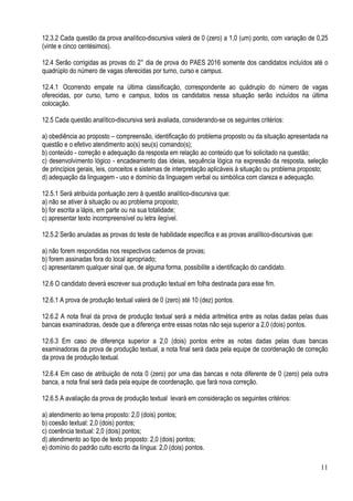 11
12.3.2 Cada questão da prova analítico-discursiva valerá de 0 (zero) a 1,0 (um) ponto, com variação de 0,25
(vinte e cinco centésimos).
12.4 Serão corrigidas as provas do 2° dia de prova do PAES 2016 somente dos candidatos incluídos até o
quadrúplo do número de vagas oferecidas por turno, curso e campus.
12.4.1 Ocorrendo empate na última classificação, correspondente ao quádruplo do número de vagas
oferecidas, por curso, turno e campus, todos os candidatos nessa situação serão incluídos na última
colocação.
12.5 Cada questão analítico-discursiva será avaliada, considerando-se os seguintes critérios:
a) obediência ao proposto – compreensão, identificação do problema proposto ou da situação apresentada na
questão e o efetivo atendimento ao(s) seu(s) comando(s);
b) conteúdo - correção e adequação da resposta em relação ao conteúdo que foi solicitado na questão;
c) desenvolvimento lógico - encadeamento das ideias, sequência lógica na expressão da resposta, seleção
de princípios gerais, leis, conceitos e sistemas de interpretação aplicáveis à situação ou problema proposto;
d) adequação da linguagem - uso e domínio da linguagem verbal ou simbólica com clareza e adequação.
12.5.1 Será atribuída pontuação zero à questão analítico-discursiva que:
a) não se ativer à situação ou ao problema proposto;
b) for escrita a lápis, em parte ou na sua totalidade;
c) apresentar texto incompreensível ou letra ilegível.
12.5.2 Serão anuladas as provas do teste de habilidade específica e as provas analítico-discursivas que:
a) não forem respondidas nos respectivos cadernos de provas;
b) forem assinadas fora do local apropriado;
c) apresentarem qualquer sinal que, de alguma forma, possibilite a identificação do candidato.
12.6 O candidato deverá escrever sua produção textual em folha destinada para esse fim.
12.6.1 A prova de produção textual valerá de 0 (zero) até 10 (dez) pontos.
12.6.2 A nota final da prova de produção textual será a média aritmética entre as notas dadas pelas duas
bancas examinadoras, desde que a diferença entre essas notas não seja superior a 2,0 (dois) pontos.
12.6.3 Em caso de diferença superior a 2,0 (dois) pontos entre as notas dadas pelas duas bancas
examinadoras da prova de produção textual, a nota final será dada pela equipe de coordenação de correção
da prova de produção textual.
12.6.4 Em caso de atribuição de nota 0 (zero) por uma das bancas e nota diferente de 0 (zero) pela outra
banca, a nota final será dada pela equipe de coordenação, que fará nova correção.
12.6.5 A avaliação da prova de produção textual levará em consideração os seguintes critérios:
a) atendimento ao tema proposto: 2,0 (dois) pontos;
b) coesão textual: 2,0 (dois) pontos;
c) coerência textual: 2,0 (dois) pontos;
d) atendimento ao tipo de texto proposto: 2,0 (dois) pontos;
e) domínio do padrão culto escrito da língua: 2,0 (dois) pontos.
 