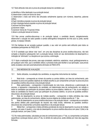 12
12.7 Será atribuída nota zero à prova de produção textual do candidato que:
a) identificar a folha destinada à sua produção textual;
b) desenvolver o texto em forma de verso;
c) desenvolver o texto sob forma não articulada verbalmente (apenas com números, desenhos, palavras
soltas);
d) fugir à temática proposta na prova de produção textual;
e) fugir à tipologia textual proposta na prova de produção textual;
f) escrever de forma ilegível;
g) escrever a lápis;
h) escrever menos de 15 (quinze) linhas;
i) deixar a produção textual em branco.
12.8 Nas provas analítico-discursivas e de produção textual, o candidato deverá, obrigatoriamente,
desenvolver a solução de cada questão a caneta esferográfica transparente de tinta azul ou preta, escrita
grossa, no espaço indicado.
12.9 Na hipótese de ser anulada qualquer questão, o seu valor em pontos será atribuído para todos os
candidatos participantes do PAES 2016.
12.10 O candidato que obtiver nota “zero”, em uma das disciplinas da prova analítico-discursiva, não terá
corrigida a disciplina subsequente nem a produção textual, tendo em seu demonstrativo de desempenho a
indicação de “eliminado” e a disciplina em que ocorreu a eliminação.
12.11 Após a realização das provas, caso seja constatado, eletrônica, estatística, visual, grafologicamente ou
por qualquer outro meio, que o candidato utilizou o processo ilícito para facilitar a sua aprovação, suas provas
serão anuladas e ele será automaticamente eliminado do PAES 2016.
13 DAS MEDIDAS DE AVALIAÇÃO
13.1 Serão utilizados, na avaliação dos candidatos, os seguintes instrumentos de medidas:
I Nota bruta – corresponde ao número de acertos ou pontos obtidos, por área de conhecimento, pelo
candidato na prova de questões objetivas de múltipla escolha ou por componente curricular na prova de prova
de questões analítico-discursivas e de produção textual;
II Nota padronizada – corresponde à transformação da nota bruta, utilizando-se a padronização de
escores, e representa o desempenho do candidato, em determinada área de conhecimento, em relação a
todos os candidatos que participam do processo seletivo na prova objetiva, relativa ao 1º dia, ou em relação a
todos os candidatos do mesmo curso que participam do processo seletivo, na prova de questões analítico-
discursivas e de produção textual;
III Nota de desempenho na prova de múltipla escolha – corresponde à média aritmética das notas
padronizadas, por área do conhecimento, obtidas na prova objetiva de múltipla escolha do 1° dia;
IV Nota de desempenho na prova analítico-discursiva e de produção textual – corresponde ao somatório
dos pontos obtidos pela padronização de escores das notas brutas, referentes às questões analítico-
discursivas dos componentes curriculares especificos e de produção textual;
V Média final – corresponde à média aritmética ponderada da nota de desempenho na prova de múltipla
escolha, com peso 4 (quatro), e da nota de desempenho na prova analítico-discursiva com peso 3 (três) e de
produção textual, com peso 3 (três).
13.2 As notas padronizadas, calculadas por área de conhecimento para o 1º dia, ou componentes curriculares
específicos e produçao textual, para o 2º dia, no âmbito de cada prova, serão obtidas por meio das seguintes
fórmulas:
 