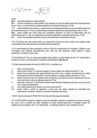 13
500100+×







 −
=
Dp
XX
N i
P ( )
1
1
2
−
−
=
∑=
N
XX
D
N
i
i
p
Onde:
Np = nota padronizada para cada candidato;
Xi = número de acertos ou pontos obtidos, pelo candidato na prova de determinada áres de conhecimento
para o 1º dia, ou componentes curriculares especificos e produçao textual para o 2º dia;
X = média aritmética dos acertos ou notas brutas dos candidatos presentes na prova de determinada área
de conhecimento para o 1º dia, ou componentes curriculares específicos e produção textual, para o 2º dia;
Dp = desvio padrão das notas brutas dos candidatos presentes na prova de determinada área de
conhecimento para o 1º dia, ou componentes curriculares específicos e produçao textual para o 2º dia;
N = número de candidatos presentes na prova de determinado componente curricular.
13.2.1 No cálculo das notas padronizadas, por componente curricular do ensino médio a ser avaliado, serão
consideradas duas casas decimais sem arredondamento estatístico.
13.3 A padronização da língua estrangeira, dentro da área de conhecimento de Linguagem, Códigos e suas
Tecnologias será realizada separadamente, para cada uma das disciplinas Língua Inglesa e Língua
Espanhola, no âmbito de cada curso.
13.4 No âmbito do 2° dia, as notas padronizadas serão obtidas na conformidade do item 13.1 deste Edital e
levarão em conta o curso de opção do candidato nas definições de Np, Dp e N.
13.5 Será automaticamente eliminado do PAES 2016, o candidato que:
I - faltar a uma das provas;
II - obtiver acerto inferior a 15 (quinze) questões na prova objetiva de múltipla escolha do 1° dia;
III - estiver fora do quádruplo das vagas ofertadas por curso, turno e campus, considerando-se a ordem
decrescente da nota de desempenho na prova objetiva de múltipla escolha referente ao 1° dia;
IV - obtiver nota bruta zero em quaisquer dos compnentes curriculares da prova analítico-discursiva ou
nota bruta inferior a dois na produção textual no 2º dia;
V - responder à prova do 2° dia diferente daquela especificamente designada para seu curso, de acordo
com o grupo correspondente;
VI - usar comprovadamente de fraude ou concorrer para esse fim;
VII- atentar contra a ordem ou desacatar a quem quer que esteja investido da autoridade para
supervisionar, coordenar, fiscalizar ou orientar a aplicação das provas.
13.6 Em vista da natureza do PAES 2016, não será permitida segunda chamada.
13.7 A DOCV/UEMA, divulgará a relação nominal de candidatos incluídos no quádruplo do número de vagas
por curso, turno e campus que terão corrigidas as provas analítico-discursivas e produção textual, em
obediência ao que dispõe o item 12.10 deste Edital, no endereço eletrônico: www.vestibular.uema.br.
 