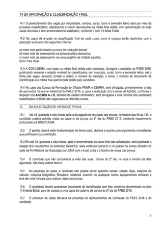 14
14 DA APROVAÇÃO E CLASSIFICAÇÃO FINAL
14.1 O preenchimento das vagas por modalidade, campus, curso, turno e semestre letivo será por meio de
processo classificatório, obedecendo à ordem decrescente da média final obtida, com aproximação de duas
casas decimais e sem arredondamento estatístico, conforme o item 13 deste Edital.
14.2 Os casos de empate na classificação final de cada curso, turno e campus serão resolvidos com a
aplicação sucessiva dos seguintes critérios:
a) maior nota padronizada na prova de produção textual;
b) maior nota de desempenho na prova analítico-discursiva;
c) maior nota de desempenho na prova objetiva de múltipla escolha;
d) for mais idoso.
14.3 A DOCV/UEMA, com base na média final obtida pelo candidato, divulgará o resultado do PAES 2016,
publicando somente a relação nominal de classificados, por município, curso, turno e semestre letivo, até o
limite das vagas, devendo constar a ordem, o número de inscrição, o nome, o número de documento de
identificação e a média final padronizada obtida pelo candidato.
14.4 No caso dos Cursos de Formação de Oficiais PMMA e CBMMA, será divulgada, primeiramente, a lista
de aprovados no exame intelectual do PAES 2016, e, após a realização dos Exames de Aptidão, conforme o
disposto nos ANEXOS A e B, também de caráter eliminatório, será divulgada a lista nominal dos candidatos
classificados no limite das vagas para os referidos cursos.
15 DA SOLICITAÇÃO DE VISTAS DE PROVA
15.1 Até 48 (quarenta e oito) horas após a divulgação do resultado das provas, no horário das 9h às 18h, o
candidato poderá solicitar vistas ao caderno de provas do 2º dia do PAES 2016, mediante requerimento
protocolado na DOCV/UEMA.
15.2 O pedido deverá estar fundamentado de forma clara, objetiva e sucinta com argumentos consistentes
que justifiquem sua solicitação.
15.3 Em até 48 (quarenta e oito) horas, após o encerramento do prazo final das solicitações, será publicada a
relação dos requerentes no endereço eletrônico: www.vestibular.uema.br e no quadro de avisos afixados na
sede da Pró-Reitoria de Graduação da UEMA com o local, o dia e o horário de vistas das provas.
15.4 O candidato que não comparecer à vista das suas provas do 2º dia, no local e horário da data
agendada, não mais poderá fazê-lo.
15.5 No processo de vistas, o candidato não poderá portar aparelho celular, caneta, lápis, máquina de
calcular, máquina fotográfica, filmadora, notebook, scanner ou quaisquer outros equipamentos similares e
terá até vinte minutos para realizar vistas nas provas.
15.6 O candidato deverá apresentar documento de identificação com foto, conforme discriminado no item
11.9 deste Edital, para ter acesso a uma cópia do caderno de provas do 2º dia do PAES 2016.
15.7 O processo de vistas dar-se-á na presença de representantes da Comissão do PAES 2016 e do
candidato.
 