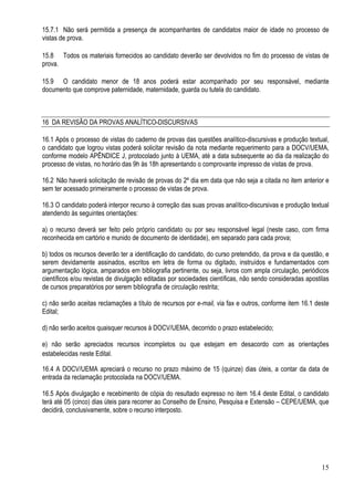 15
15.7.1 Não será permitida a presença de acompanhantes de candidatos maior de idade no processo de
vistas de prova.
15.8 Todos os materiais fornecidos ao candidato deverão ser devolvidos no fim do processo de vistas de
prova.
15.9 O candidato menor de 18 anos poderá estar acompanhado por seu responsável, mediante
documento que comprove paternidade, maternidade, guarda ou tutela do candidato.
16 DA REVISÃO DA PROVAS ANALÍTICO-DISCURSIVAS
16.1 Após o processo de vistas do caderno de provas das questões analítico-discursivas e produção textual,
o candidato que logrou vistas poderá solicitar revisão da nota mediante requerimento para a DOCV/UEMA,
conforme modelo APÊNDICE J, protocolado junto à UEMA, até a data subsequente ao dia da realização do
processo de vistas, no horário das 9h às 18h apresentando o comprovante impresso de vistas de prova.
16.2 Não haverá solicitação de revisão de provas do 2º dia em data que não seja a citada no item anterior e
sem ter acessado primeiramente o processo de vistas de prova.
16.3 O candidato poderá interpor recurso à correção das suas provas analítico-discursivas e produção textual
atendendo às seguintes orientações:
a) o recurso deverá ser feito pelo próprio candidato ou por seu responsável legal (neste caso, com firma
reconhecida em cartório e munido de documento de identidade), em separado para cada prova;
b) todos os recursos deverão ter a identificação do candidato, do curso pretendido, da prova e da questão, e
serem devidamente assinados, escritos em letra de forma ou digitado, instruídos e fundamentados com
argumentação lógica, amparados em bibliografia pertinente, ou seja, livros com ampla circulação, periódicos
científicos e/ou revistas de divulgação editadas por sociedades científicas, não sendo consideradas apostilas
de cursos preparatórios por serem bibliografia de circulação restrita;
c) não serão aceitas reclamações a título de recursos por e-mail, via fax e outros, conforme item 16.1 deste
Edital;
d) não serão aceitos quaisquer recursos à DOCV/UEMA, decorrido o prazo estabelecido;
e) não serão apreciados recursos incompletos ou que estejam em desacordo com as orientações
estabelecidas neste Edital.
16.4 A DOCV/UEMA apreciará o recurso no prazo máximo de 15 (quinze) dias úteis, a contar da data de
entrada da reclamação protocolada na DOCV/UEMA.
16.5 Após divulgação e recebimento de cópia do resultado expresso no item 16.4 deste Edital, o candidato
terá até 05 (cinco) dias úteis para recorrer ao Conselho de Ensino, Pesquisa e Extensão – CEPE/UEMA, que
decidirá, conclusivamente, sobre o recurso interposto.
 