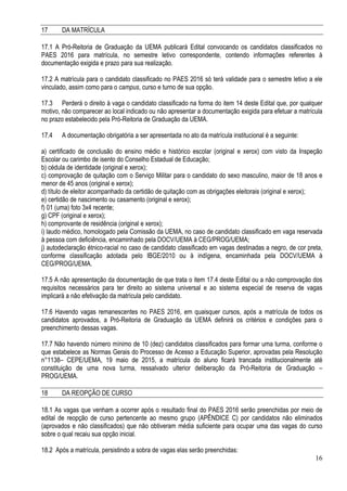 16
17 DA MATRÍCULA
17.1 A Pró-Reitoria de Graduação da UEMA publicará Edital convocando os candidatos classificados no
PAES 2016 para matrícula, no semestre letivo correspondente, contendo informações referentes à
documentação exigida e prazo para sua realização.
17.2 A matrícula para o candidato classificado no PAES 2016 só terá validade para o semestre letivo a ele
vinculado, assim como para o campus, curso e turno de sua opção.
17.3 Perderá o direito à vaga o candidato classificado na forma do item 14 deste Edital que, por qualquer
motivo, não comparecer ao local indicado ou não apresentar a documentação exigida para efetuar a matrícula
no prazo estabelecido pela Pró-Reitoria de Graduação da UEMA.
17.4 A documentação obrigatória a ser apresentada no ato da matrícula institucional é a seguinte:
a) certificado de conclusão do ensino médio e histórico escolar (original e xerox) com visto da Inspeção
Escolar ou carimbo de isento do Conselho Estadual de Educação;
b) cédula de identidade (original e xerox);
c) comprovação de quitação com o Serviço Militar para o candidato do sexo masculino, maior de 18 anos e
menor de 45 anos (original e xerox);
d) título de eleitor acompanhado da certidão de quitação com as obrigações eleitorais (original e xerox);
e) certidão de nascimento ou casamento (original e xerox);
f) 01 (uma) foto 3x4 recente;
g) CPF (original e xerox);
h) comprovante de residência (original e xerox);
i) laudo médico, homologado pela Comissão da UEMA, no caso de candidato classificado em vaga reservada
à pessoa com deficiência, encaminhado pela DOCV/UEMA à CEG/PROG/UEMA;
j) autodeclaração étnico-racial no caso de candidato classificado em vagas destinadas a negro, de cor preta,
conforme classificação adotada pelo IBGE/2010 ou à indígena, encaminhada pela DOCV/UEMA à
CEG/PROG/UEMA.
17.5 A não apresentação da documentação de que trata o item 17.4 deste Edital ou a não comprovação dos
requisitos necessários para ter direito ao sistema universal e ao sistema especial de reserva de vagas
implicará a não efetivação da matrícula pelo candidato.
17.6 Havendo vagas remanescentes no PAES 2016, em quaisquer cursos, após a matrícula de todos os
candidatos aprovados, a Pró-Reitoria de Graduação da UEMA definirá os critérios e condições para o
preenchimento dessas vagas.
17.7 Não havendo número mínimo de 10 (dez) candidatos classificados para formar uma turma, conforme o
que estabelece as Normas Gerais do Processo de Acesso a Educação Superior, aprovadas pela Resolução
n°1138– CEPE/UEMA, 19 maio de 2015, a matrícula do aluno ficará trancada institucionalmente até
constituição de uma nova turma, ressalvado ulterior deliberação da Pró-Reitoria de Graduação –
PROG/UEMA.
18 DA REOPÇÃO DE CURSO
18.1 As vagas que venham a ocorrer após o resultado final do PAES 2016 serão preenchidas por meio de
edital de reopção de curso pertencente ao mesmo grupo (APÊNDICE C) por candidatos não eliminados
(aprovados e não classificados) que não obtiveram média suficiente para ocupar uma das vagas do curso
sobre o qual recaiu sua opção inicial.
18.2 Após a matrícula, persistindo a sobra de vagas elas serão preenchidas:
 