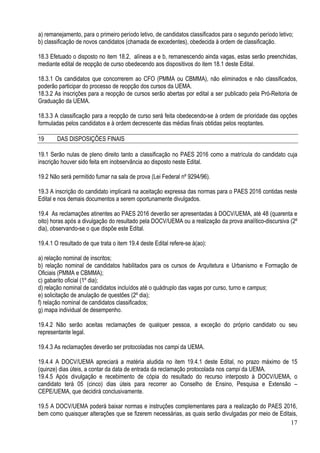 17
a) remanejamento, para o primeiro período letivo, de candidatos classificados para o segundo período letivo;
b) classificação de novos candidatos (chamada de excedentes), obedecida à ordem de classificação.
18.3 Efetuado o disposto no item 18.2, alíneas a e b, remanescendo ainda vagas, estas serão preenchidas,
mediante edital de reopção de curso obedecendo aos dispositivos do item 18.1 deste Edital.
18.3.1 Os candidatos que concorrerem ao CFO (PMMA ou CBMMA), não eliminados e não classificados,
poderão participar do processo de reopção dos cursos da UEMA.
18.3.2 As inscrições para a reopção de cursos serão abertas por edital a ser publicado pela Pró-Reitoria de
Graduação da UEMA.
18.3.3 A classificação para a reopção de curso será feita obedecendo-se à ordem de prioridade das opções
formuladas pelos candidatos e à ordem decrescente das médias finais obtidas pelos reoptantes.
19 DAS DISPOSIÇÕES FINAIS
19.1 Serão nulas de pleno direito tanto a classificação no PAES 2016 como a matrícula do candidato cuja
inscrição houver sido feita em inobservância ao disposto neste Edital.
19.2 Não será permitido fumar na sala de prova (Lei Federal nº 9294/96).
19.3 A inscrição do candidato implicará na aceitação expressa das normas para o PAES 2016 contidas neste
Edital e nos demais documentos a serem oportunamente divulgados.
19.4 As reclamações atinentes ao PAES 2016 deverão ser apresentadas à DOCV/UEMA, até 48 (quarenta e
oito) horas após a divulgação do resultado pela DOCV/UEMA ou a realização da prova analítico-discursiva (2º
dia), observando-se o que dispõe este Edital.
19.4.1 O resultado de que trata o item 19.4 deste Edital refere-se à(ao):
a) relação nominal de inscritos;
b) relação nominal de candidatos habilitados para os cursos de Arquitetura e Urbanismo e Formação de
Oficiais (PMMA e CBMMA);
c) gabarito oficial (1º dia);
d) relação nominal de candidatos incluídos até o quádruplo das vagas por curso, turno e campus;
e) solicitação de anulação de questões (2º dia);
f) relação nominal de candidatos classificados;
g) mapa individual de desempenho.
19.4.2 Não serão aceitas reclamações de qualquer pessoa, a exceção do próprio candidato ou seu
representante legal.
19.4.3 As reclamações deverão ser protocoladas nos campi da UEMA.
19.4.4 A DOCV/UEMA apreciará a matéria aludida no item 19.4.1 deste Edital, no prazo máximo de 15
(quinze) dias úteis, a contar da data de entrada da reclamação protocolada nos campi da UEMA.
19.4.5 Após divulgação e recebimento de cópia do resultado do recurso interposto à DOCV/UEMA, o
candidato terá 05 (cinco) dias úteis para recorrer ao Conselho de Ensino, Pesquisa e Extensão –
CEPE/UEMA, que decidirá conclusivamente.
19.5 A DOCV/UEMA poderá baixar normas e instruções complementares para a realização do PAES 2016,
bem como quaisquer alterações que se fizerem necessárias, as quais serão divulgadas por meio de Editais,
 
