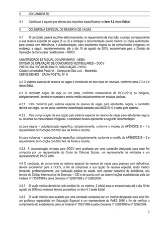 2
3 DO CANDIDATO
3.1 Candidato é aquele que atende aos requisitos especificados no item 1.2 deste Edital.
4 DO SISTEMA ESPECIAL DE RESERVA DE VAGAS
4.1 O candidato deverá escolher eletronicamente, no requerimento de inscrição, o campo correspondente
à sua reserva especial de vagas (1 ou 2) e entregar a documentação (laudo médico ou cópia autenticada,
para pessoa com deficiência, e autodeclaração, para estudantes negros ou de comunidades indígenas) no
endereço a seguir, impreterivelmente, até o dia 18 de agosto de 2015, encaminhado para a Divisão de
Operação de Concursos Vestibulares – DOCV.
UNIVERSIDADE ESTADUAL DO MARANHÃO - UEMA
DIVISÃO DE OPERAÇÃO DE CONCURSOS VESTIBULARES – DOCV
PRÉDIO DA PRÓ-REITORIA DE GRADUAÇÃO - PROG
Cidade Universitária Paulo VI – Campus de São Luís – Maranhão
CEP 65.055-970 CAIXA POSTAL Nº. 9
4.2 O sistema especial de reserva de vagas é constituído de dois tipos de reservas, conforme itens 2.3 e 2.4
deste Edital.
4.3 O candidato negro (de raça ou cor preta, conforme nomenclatura do IBGE/2010) ou indígena,
obrigatoriamente, deverá ter cursado o ensino médio exclusivamente em escolas públicas.
4.3.1 Para concorrer pelo sistema especial de reserva de vagas para estudantes negros, o candidato
deverá ser negro, de cor preta, conforme classificação adotada pelo IBGE/2010 e optar pelo sistema.
4.3.2 Para comprovação de sua opção pelo sistema especial de reserva de vagas para estudantes negros
ou oriundos de comunidades indígenas, o candidato deverá apresentar a seguinte documentação:
a) para negros – autodeclaração específica, obrigatoriamente, conforme o modelo do APÊNDICE B – 1 e
requerimento de inscrição com foto 3x4, de frente e recente;
b) para indígenas – autodeclaração específica, obrigatoriamente, conforme o modelo do APÊNDICE B – 2 e
requerimento de inscrição com foto 3x4, de frente e recente.
4.3.3 A documentação enviada para DOCV será analisada por uma comissão designada para esse fim
composta por um representante do Curso de Ciências Sociais, um representante de entidades e um
representante do PAES 2016.
4.4 O candidato, se concorrente ao sistema especial de reserva de vagas para pessoas com deficiência,
deverá encaminhar para a DOCV, a fim de comprovar a sua opção de reserva especial, laudo médico
fornecido, preferencialmente, por instituição pública de saúde, com parecer descritivo da deficiência, nos
termos do Código Internacional de Doenças – CID e de acordo com as determinações estabelecidas pela Lei
Federal nº 7853/1989 e pelos Decretos nº 3298/1999 e nº 5296/2004.
4.4.1 O laudo médico deverá ter sido emitido há, no máximo, 2 (dois) anos e encaminhado até o dia 18 de
agosto de 2015 nos mesmos termos procedidos no item 4.1 deste Edital.
4.4.2 O laudo médico será avaliado por uma comissão composta por um médico designado para esse fim,
um professor especialista em Educação Especial e um representante do PAES 2016 a fim de verificar o
cumprimento do estabelecido pela Lei Federal nº 7853/1989 e pelos Decretos nº 3298/1999 e nº 5296/2004.
 