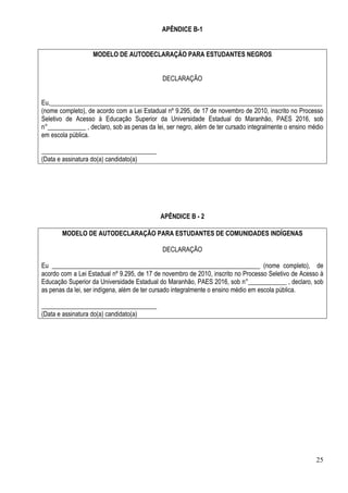 25
APÊNDICE B-1
MODELO DE AUTODECLARAÇÃO PARA ESTUDANTES NEGROS
DECLARAÇÃO
Eu,_____________________________________________________________________________________
(nome completo), de acordo com a Lei Estadual nº 9.295, de 17 de novembro de 2010, inscrito no Processo
Seletivo de Acesso à Educação Superior da Universidade Estadual do Maranhão, PAES 2016, sob
n°____________ , declaro, sob as penas da lei, ser negro, além de ter cursado integralmente o ensino médio
em escola pública.
____________________________________
(Data e assinatura do(a) candidato(a)
APÊNDICE B - 2
MODELO DE AUTODECLARAÇÃO PARA ESTUDANTES DE COMUNIDADES INDÍGENAS
DECLARAÇÃO
Eu _________________________________________________________________ (nome completo), de
acordo com a Lei Estadual nº 9.295, de 17 de novembro de 2010, inscrito no Processo Seletivo de Acesso à
Educação Superior da Universidade Estadual do Maranhão, PAES 2016, sob n°____________ , declaro, sob
as penas da lei, ser indígena, além de ter cursado integralmente o ensino médio em escola pública.
____________________________________
(Data e assinatura do(a) candidato(a)
 