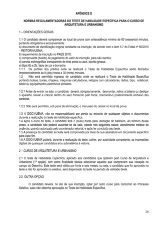 28
APÊNDICE D
NORMAS REGULAMENTADORAS DO TESTE DE HABILIDADE ESPECÍFICA PARA O CURSO DE
ARQUITETURA E URBANISMO
1 – ORIENTAÇÕES GERAIS
1.1 O candidato deverá comparecer ao local de prova com antecedência mínima de 60 (sessenta) minutos,
portando obrigatória e exclusivamente:
a) documento de identificação original constante na inscrição, de acordo com o item 5.7 do Edital nº 80/2015
– REITORIA/UEMA;
b) requerimento de inscrição no PAES 2016;
c) comprovante (boleto) de pagamento do valor da inscrição, para não isentos;
d) caneta esferográfica transparente de tinta preta ou azul, escrita grossa;
e) lápis 6b e 2b, lápis de cor e borracha
1.1.1 Os portões dos prédios onde se realizará o Teste de Habilidade Específica serão fechados
impreterivelmente às 8 (oito) horas e 30 (trinta) minutos.
1.2 Não será permitido ingresso de candidato onde se realizará o Teste de Habilidade Específica
portando bolsas, bonés, chapéus, máquinas calculadoras, relógios com calculadoras, rádios, bips, notebook,
tablet ou equipamentos eletrônicos similares.
1.2.1 Antes de entrar na sala, o candidato deverá, obrigatoriamente, desmontar, retirar a bateria ou desligar
o aparelho celular e colocar dentro do saco fornecido pelo fiscal, colocando-o posteriormente embaixo das
carteiras.
1.2.2 Não será permitido, sob pena de eliminação, o manuseio do celular no local de prova.
1.3 A DOCV/UEMA, não se responsabilizará por perda ou extravio de quaisquer objetos e documentos
durante a realização do teste de habilidade específica.
1.4 Após o início do teste, o candidato terá 2 (duas) horas para utilização do banheiro. Ao término desse
prazo, o candidato não poderá ausentar-se da sala, exceto nos seguintes casos: atendimento médico de
urgência, quando autorizado pelo coordenador setorial, e após ter concluído seu teste.
1.5 A presença do candidato ao teste será comprovada por meio de sua assinatura em documento específico
para esse fim.
1.6 A DOCV/UEMA poderá, durante a realização do teste, colher, por autoridade competente, as impressões
digitais de quaisquer candidatos e/ou submetê-los à vistoria.
2 – CURSO DE ARQUITETURA E URBANISMO
2.1 O teste de Habilidade Específica, aplicado aos candidatos que optarem pelo Curso de Arquitetura e
Urbanismo (1ª opção), tem como finalidade básica selecionar aqueles que comprovem sua vocação no
campo do Desenho. Este teste será válido por trinta e seis meses, ou seja, o candidato que for aprovado no
teste e não for aprovado no seletivo, será dispensado do teste no período de validade deste.
2.2 OUTRA OPÇÃO
O candidato deverá, no ato de sua inscrição, optar por outro curso para concorrer ao Processo
Seletivo, caso não obtenha aprovação no Teste de Habilidade Específica.
 