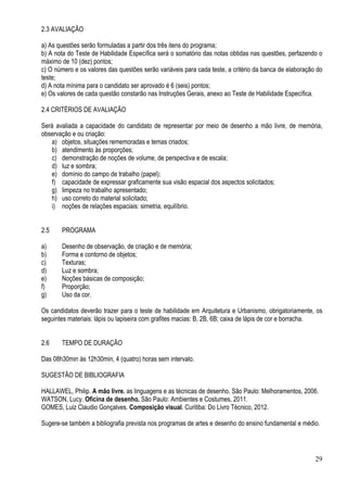 29
2.3 AVALIAÇÃO
a) As questões serão formuladas a partir dos três itens do programa;
b) A nota do Teste de Habilidade Específica será o somatório das notas obtidas nas questões, perfazendo o
máximo de 10 (dez) pontos;
c) O número e os valores das questões serão variáveis para cada teste, a critério da banca de elaboração do
teste;
d) A nota mínima para o candidato ser aprovado é 6 (seis) pontos;
e) Os valores de cada questão constarão nas Instruções Gerais, anexo ao Teste de Habilidade Específica.
2.4 CRITÉRIOS DE AVALIAÇÃO
Será avaliada a capacidade do candidato de representar por meio de desenho a mão livre, de memória,
observação e ou criação:
a) objetos, situações rememoradas e temas criados;
b) atendimento às proporções;
c) demonstração de noções de volume, de perspectiva e de escala;
d) luz e sombra;
e) domínio do campo de trabalho (papel);
f) capacidade de expressar graficamente sua visão espacial dos aspectos solicitados;
g) limpeza no trabalho apresentado;
h) uso correto do material solicitado;
i) noções de relações espaciais: simetria, equilíbrio.
2.5 PROGRAMA
a) Desenho de observação, de criação e de memória;
b) Forma e contorno de objetos;
c) Texturas;
d) Luz e sombra;
e) Noções básicas de composição;
f) Proporção;
g) Uso da cor.
Os candidatos deverão trazer para o teste de habilidade em Arquitetura e Urbanismo, obrigatoriamente, os
seguintes materiais: lápis ou lapiseira com grafites macias: B, 2B, 6B; caixa de lápis de cor e borracha.
2.6 TEMPO DE DURAÇÃO
Das 08h30min às 12h30min, 4 (quatro) horas sem intervalo.
SUGESTÃO DE BIBLIOGRAFIA
HALLAWEL, Philip. A mão livre. as linguagens e as técnicas de desenho. São Paulo: Melhoramentos, 2006.
WATSON, Lucy. Oficina de desenho. São Paulo: Ambientes e Costumes, 2011.
GOMES, Luiz Claudio Gonçalves. Composição visual. Curitiba: Do Livro Técnico, 2012.
Sugere-se também a bibliografia prevista nos programas de artes e desenho do ensino fundamental e médio.
 
