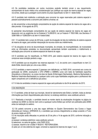 3
4.5 Os candidatos residentes em outros municípios poderão também enviar o seu requerimento,
acompanhado do laudo médico e/ou autodeclaração que justifique sua opção de reserva especial de vagas,
via correio, desde que a postagem ocorra dentro do prazo especificado no item 4.1 deste Edital.
4.6 O candidato terá indeferida a solicitação para concorrer às vagas reservadas pelo sistema especial e
passará automaticamente a concorrer pelo sistema universal, se:
a) não encaminhar a documentação comprobatória da opção de sistema especial de reserva de vagas até a
data prevista: 18 de agosto de 2015;
b) apresentar documentação comprobatória de sua opção de sistema especial de reserva de vagas em
desacordo com as exigências da Lei Estadual nº 9.295/2010, da Lei Federal nº 7853/1989, dos Decretos nº
3298/1999 e nº 5296/2004 e do item 4.4 deste Edital.
4.6.1 O candidato terá o prazo de 48 horas, a partir da divulgação da lista de indeferidos do sistema especial
de reserva de vagas, para solicitar interposição de recursos sobre seu indeferimento.
4.7 As situações de envio de documentação incompleta, de omissão, de incompatibilidade, de inveracidade
entre as informações prestadas na documentação apresentada também acarretarão o indeferimento à
solicitação para concorrer ao sistema especial de reserva de vagas.
4.8 O candidato que for classificado, no PAES 2016, pelo sistema especial de reserva de vagas e não
comprovar essa condição perderá a vaga.
4.9 O candidato que se enquadrar nas reservas especiais 1 e 2, de acordo com o especificado no item 2.3
deste Edital, deverá optar por uma a seu critério.
4.10 O candidato a reserva especial 2 (pessoas com deficiência), no PAES 2016, concorrerá aos cursos de
graduação da UEMA, excetuando o CFO (PMMA e CBMMA) curso com teste de habilidade específica
(Arquitetura e Urbanismo), os cursos da área da Saúde (Enfermagem Bacharelado, Medicina Bacharelado e
Medicina Veterinária Bacharelado) ou qualquer outro curso cujas habilidades exigidas para o profissional não
sejam compatíveis com a deficiência que possui.
4.11 A lista de candidatos à reserva especial de vagas será publicada no dia 04 de setembro de 2015.
5 DA INSCRIÇÃO
5.1 O candidato, antes de fazer sua inscrição, deverá ler atentamente este Edital e, também, todas as demais
informações que forem disponibilizadas pela internet, no endereço eletrônico: www.vestibular.uema.br.
5.1.1 Realizada a inscrição, o candidato deverá se manter atento às atualizações divulgadas na página do
vestibular da UEMA na internet, bem como a quaisquer outros Editais que venham ser publicados pela UEMA
antes da realização do seletivo.
5.2 Só poderá concorrer a uma das vagas definidas no Quadro Demonstrativo dos Cursos e Vagas
oferecidas por Campus, (APÊNDICE A), o candidato que concluiu integralmente ou esteja cursando o 3º ano
do ensino médio em 2015.
5.3 As inscrições serão efetuadas no período de 20 de julho a 14 de agosto de 2015, conforme indicação a
seguir:
a) acessar o endereço eletrônico: www.vestibular.uema.br;
b) selecionar, na caixa de opções, o link PAES 2016;
c) acessar, imprimir e ler o Edital nº 80/2015 - REITORIA/UEMA;
d) optar por um dos sistemas de vagas: universal ou especial de reservas de vagas 1 ou 2;
 