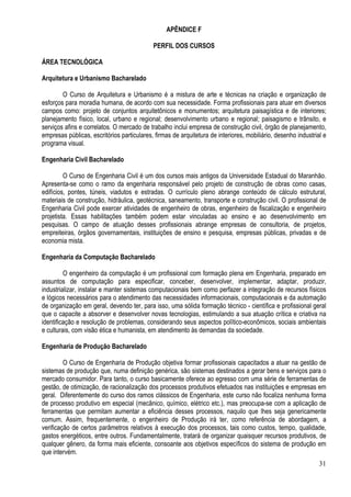 31
APÊNDICE F
PERFIL DOS CURSOS
ÁREA TECNOLÓGICA
Arquitetura e Urbanismo Bacharelado
O Curso de Arquitetura e Urbanismo é a mistura de arte e técnicas na criação e organização de
esforços para moradia humana, de acordo com sua necessidade. Forma profissionais para atuar em diversos
campos como: projeto de conjuntos arquitetônicos e monumentos; arquitetura paisagística e de interiores;
planejamento físico, local, urbano e regional; desenvolvimento urbano e regional; paisagismo e trânsito, e
serviços afins e correlatos. O mercado de trabalho inclui empresa de construção civil, órgão de planejamento,
empresas públicas, escritórios particulares, firmas de arquitetura de interiores, mobiliário, desenho industrial e
programa visual.
Engenharia Civil Bacharelado
O Curso de Engenharia Civil é um dos cursos mais antigos da Universidade Estadual do Maranhão.
Apresenta-se como o ramo da engenharia responsável pelo projeto de construção de obras como casas,
edifícios, pontes, túneis, viadutos e estradas. O currículo pleno abrange conteúdo de cálculo estrutural,
materiais de construção, hidráulica, geotécnica, saneamento, transporte e construção civil. O profissional de
Engenharia Civil pode exercer atividades de engenheiro de obras, engenheiro de fiscalização e engenheiro
projetista. Essas habilitações também podem estar vinculadas ao ensino e ao desenvolvimento em
pesquisas. O campo de atuação desses profissionais abrange empresas de consultoria, de projetos,
empreiteiras, órgãos governamentais, instituições de ensino e pesquisa, empresas públicas, privadas e de
economia mista.
Engenharia da Computação Bacharelado
O engenheiro da computação é um profissional com formação plena em Engenharia, preparado em
assuntos de computação para especificar, conceber, desenvolver, implementar, adaptar, produzir,
industrializar, instalar e manter sistemas computacionais bem como perfazer a integração de recursos físicos
e lógicos necessários para o atendimento das necessidades informacionais, computacionais e da automação
de organização em geral, devendo ter, para isso, uma sólida formação técnico - científica e profissional geral
que o capacite a absorver e desenvolver novas tecnologias, estimulando a sua atuação crítica e criativa na
identificação e resolução de problemas, considerando seus aspectos político-econômicos, sociais ambientais
e culturais, com visão ética e humanista, em atendimento às demandas da sociedade.
Engenharia de Produção Bacharelado
O Curso de Engenharia de Produção objetiva formar profissionais capacitados a atuar na gestão de
sistemas de produção que, numa definição genérica, são sistemas destinados a gerar bens e serviços para o
mercado consumidor. Para tanto, o curso basicamente oferece ao egresso com uma série de ferramentas de
gestão, de otimização, de racionalização dos processos produtivos efetuados nas instituições e empresas em
geral. Diferentemente do curso dos ramos clássicos de Engenharia, este curso não focaliza nenhuma forma
de processo produtivo em especial (mecânico, químico, elétrico etc.), mas preocupa-se com a aplicação de
ferramentas que permitam aumentar a eficiência desses processos, naquilo que lhes seja genericamente
comum. Assim, frequentemente, o engenheiro de Produção irá ter, como referência de abordagem, a
verificação de certos parâmetros relativos à execução dos processos, tais como custos, tempo, qualidade,
gastos energéticos, entre outros. Fundamentalmente, tratará de organizar quaisquer recursos produtivos, de
qualquer gênero, da forma mais eficiente, consoante aos objetivos específicos do sistema de produção em
que intervém.
 