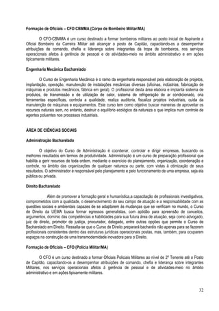 32
Formação de Oficiais – CFO CBMMA (Corpo de Bombeiro Militar/MA)
O CFO-CBMMA é um curso destinado a formar bombeiros militares ao posto inicial de Aspirante a
Oficial Bombeiro da Carreira Militar até alcançar o posto de Capitão, capacitando-os a desempenhar
atribuições de comando, chefia e liderança sobre integrantes da tropa de bombeiros, nos serviços
operacionais afetos à gerência de pessoal e de atividades-meio no âmbito administrativo e em ações
tipicamente militares.
Engenharia Mecânica Bacharelado
O Curso de Engenharia Mecânica é o ramo da engenharia responsável pela elaboração de projetos,
implantação, operação, manutenção de instalações mecânicas diversas (oficinas, indústrias, fabricação de
máquinas e produtos mecânicos, fábrica em geral). O profissional desta área elabora e implanta sistema de
produtos, de transmissão e de utilização de calor, sistema de refrigeração de ar condicionado, cria
ferramentas específicas, controla a qualidade, realiza auditoria, fiscaliza projetos industriais, cuida da
manutenção de máquinas e equipamentos. Este curso tem como objetivo buscar maneiras de aproveitar os
recursos naturais sem, no entanto, destruir o equilíbrio ecológico da natureza o que implica num controle de
agentes poluentes nos processos industriais.
ÁREA DE CIÊNCIAS SOCIAIS
Administração Bacharelado
O objetivo do Curso de Administração é coordenar, controlar e dirigir empresas, buscando os
melhores resultados em termos de produtividade. Administração é um curso de preparação profissional que
habilita a gerir recursos de toda ordem, mediante o exercício do planejamento, organização, coordenação e
controle, no âmbito das organizações de qualquer natureza ou parte, com vistas à otimização de seus
resultados. O administrador é responsável pelo planejamento e pelo funcionamento de uma empresa, seja ela
pública ou privada.
Direito Bacharelado
Além de promover a formação geral e humanística,a capacitação de profissionais investigativos,
comprometidos com a qualidade, o desenvolvimento do seu campo de atuação e a responsabilidade com as
questões sociais e ambientais capazes de se adaptarem às mudanças que se verificam no mundo, o Curso
de Direito da UEMA busca formar egressos generalistas, com aptidão para apreensão de conceitos,
argumentos, domínio das competências e habilidades para sua futura área de atuação, seja como advogado,
juiz de direito, promotor de justiça, procurador, delegado, entre outras opções que permite o Curso de
Bacharelado em Direito. Ressalta-se que o Curso de Direito preparará bacharéis não apenas para se fazerem
profissionais consistentes dentro das estruturas jurídicas operacionais postas, mas, também, para ocuparem
espaços na construção de uma transmodernidade inovadora para o Direito.
Formação de Oficiais – CFO (Polícia Militar/MA)
O CFO é um curso destinado a formar Oficiais Policiais Militares ao nível de 2º Tenente até o Posto
de Capitão, capacitando-os a desempenhar atribuições de comando, chefia e liderança sobre integrantes
Militares, nos serviços operacionais afetos à gerência de pessoal e de atividades-meio no âmbito
administrativo e em ações tipicamente militares.
 