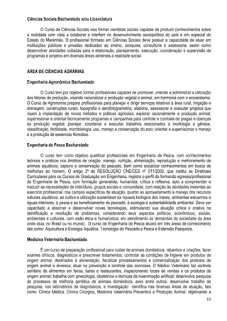 33
Ciências Sociais Bacharelado e/ou Licenciatura
O Curso de Ciências Sociais visa formar cientistas sociais capazes de produzir conhecimentos sobre
a realidade com vista a colaborar e interferir no desenvolvimento sociopolítico do país e em especial do
Estado do Maranhão. O profissional formado em Ciências Sociais deve possuir a capacidade de atuar em
instituições públicas e privadas dedicadas ao ensino, pesquisa, consultoria e assessoria, assim como
desenvolver atividades voltadas para a elaboração, planejamento, execução, coordenação e supervisão de
programas e projetos em diversas áreas atinentes à realidade social.
ÁREA DE CIÊNCIAS AGRÁRIAS
Engenharia Agronômica Bacharelado
O Curso tem por objetivo formar profissionais capazes de promover, orientar e administrar a utilização
dos fatores de produção, visando racionalizar a produção vegetal e animal, em harmonia com o ecossistema.
O Curso de Agronomia prepara profissionais para planejar e dirigir serviços relativos à área rural, irrigação e
drenagem, construções rurais, topografia e aerofotogrametria; elaborar, assessorar e executar projetos que
visam à implantação de novos métodos e práticas agrícolas; explorar racionalmente a produção animal;
supervisionar e orientar tecnicamente programas e campanhas para controle e combate de pragas e doenças
da produção vegetal; planejar, coordenar e executar trabalhos relacionados à morfologia e gênese,
classificação, fertilidade, microbiologia, uso, manejo e conservação do solo; orientar e supervisionar o manejo
e a produção de essências florestais.
Engenharia de Pesca Bacharelado
O curso tem como objetivo qualificar profissionais em Engenharia de Pesca, com conhecimentos
teóricos e práticos nos âmbitos de criação, manejo, nutrição, alimentação, reprodução e melhoramento de
animais aquáticos, captura e conservação do pescado, bem como socializar conhecimentos em busca de
melhorias ao homem. O artigo 3º da RESOLUÇÃO CNE/CES nº 011/2002, que institui as Diretrizes
Curriculares para os Cursos de Graduação em Engenharia, registra o perfil do formando egresso/profissional
da Engenharia de Pesca, com formação generalista, humanista, crítica e reflexiva, apto a compreender e
traduzir as necessidades de indivíduos, grupos sociais e comunidade, com relação às atividades inerentes ao
exercício profissional, nos campos específicos de atuação, quanto ao aproveitamento e manejo dos recursos
naturais aquáticos; ao cultivo e utilização sustentável da riqueza biológica dos mares, ambientes estuarinos e
águas interiores, à pesca e ao beneficiamento do pescado; à ecologia e sustentabilidade ambiental. Deve ser
capacitado a absorver e desenvolver novas tecnologias, estimulando sua atuação crítica e criativa na
identificação e resolução de problemas, considerando seus aspectos políticos, econômicos, sociais,
ambientais e culturais, com visão ética e humanística, em atendimento às demandas da sociedade da área
onde atua, no Brasil ou no mundo. O curso de Engenharia de Pesca atuará em três áreas de conhecimento
tais como: Aquicultura e Ecologia Aquática, Tecnologia do Pescado e Pesca e Extensão Pesqueira.
Medicina Veterinária Bacharelado
É um curso de preparação profissional para cuidar de animais domésticos, rebanhos e criações, fazer
exames clínicos, diagnósticos e prescrever tratamentos; controlar as condições de higiene em produtos de
origem animal, destinados à alimentação, fiscalizar processamentos e comercialização dos produtos de
origem animal e diversos; atuar na prevenção e controle das zoonoses. O Médico Veterinário faz controle
sanitário de alimentos em feiras, bares e restaurantes, inspecionando locais de vendas e os produtos de
origem animal; trabalha com ginecologia, obstetrícia e técnicas de inseminação artificial; desenvolve pesquisa
de processos de melhoria genética de animais domésticos, aves entre outros; desenvolve trabalho de
pesquisa, nos laboratórios de diagnósticos, e investigação científica nas diversas áreas de atuação, tais
como: Clínica Médica, Clínica Cirúrgica, Medicina Veterinária Preventiva e Produção Animal, objetivando a
 
