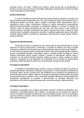 34
prevenção animal e do homem. Trabalha como autônomo, presta serviços para as agroindústrias ou
fazendas. As áreas mais promissoras são Odontologia, Oftalmologia, Psicologia Animal, Produtos de Origem
Animal, Reprodução e Animais Silvestres.
Zootecnia Bacharelado
O curso tem finalidade de formar profissionais para prestar assistência, assessoria e consultoria nas
áreas de produção animal caracterizada como o seu campo prioritário de atuação. Este profissional busca o
melhoramento genético dos animais, aliado à nutrição e alimentação animal, desenvolvendo, ainda, a
capacidade de gerar e aplicar conhecimentos científicos às criações, explorando-as economicamente,
objetivando maior produtividade e lucratividade. As habilitações desejadas na formação do Bacharel em
Zootecnia incluem as cadeias agroindustriais de carne, leite, ovos, fibras animais e outros produtos de
interesse zootécnico, produção e processamento de rações e alimentos para animais, a cadeia de criação
animal para lazer e companhia, planejamento, consultoria e assistência agropecuária, gestão empresarial e
marketing, gestão ambiental e sustentável do agronegócio, desenvolvimento e política agrícola; docência,
pesquisa e extensão.
Engenharia Florestal Bacharelado
O Engenheiro Florestal é o profissional de nível superior capaz de utilizar racionalmente os recursos
disponíveis na natureza, oportunizando a conservação e o equilíbrio do ambiente, com vistas à produção
sustentável e à gestão dos recursos naturais que a contemporaneidade exige para o bem social. Destacam-
se, entre outras, as seguintes funções do Engenheiro Florestal: silvicultura e proteção florestal; inventário e
manejo de ecossistemas florestais; mecanização, colheita e transporte florestal; tecnologia de produtos
florestais; biotecnologia florestal; ecologia; avaliação e proteção da biodiversidade; aspectos sociais e
econômicos do meio ambiente florestal; ecoturismo; projetos de parques e jardins; avaliação de impacto
ambiental e recuperação de áreas degradadas em conformidade com os princípios de desenvolvimento
sustentável; e adoção de atitudes de acordo com a ética profissional e respeito ao meio ambiente.
Tecnologia em Agroindústria
O tecnólogo em Agroindústria planeja, executa e controla a qualidade das etapas do processo de
produção agroindustrial, contemplando a obtenção, o processamento e a comercialização de matérias-primas
de diversas origens, insumos e produtos finais. Este profissional atua em empresas de beneficiamento de
produtos de origem animal e vegetal, colaborando em estudos de implantação e desenvolvimento de projetos
economicamente viáveis, ocupando-se, ainda, da gestão de atividades referentes ao emprego adequado de
equipamentos agroindustriais, em pesquisa e desenvolvimento de tecnologias alternativas para
aproveitamento de produtos e subprodutos agropecuários, sempre contemplando o aspecto ambiental.
Tecnologia do Agronegócio
O tecnólogo do Agronegócio atua na gestão administrativa, financeira e tributária de propriedades rurais,
cooperativas e associações agrícolas; atua na gestão e na negociação com os mercados local, regional e
nacional; acompanha a produção da atividade rural e de outros empreendimentos novos ou já consolidados;
equaciona problemas e soluções, introduz modificações e atua preventivamente, com uma ampla visão de
toda a cadeia de produção.
 