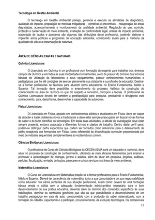 35
Tecnologia em Gestão Ambiental
O tecnólogo em Gestão Ambiental planeja, gerencia e executa as atividades de diagnóstico,
avaliação de impacto, proposição de medidas mitigadoras – corretivas e preventivas – recuperação de áreas
degradadas, acompanhamento e monitoramento da qualidade ambiental. Regulação do uso, controle,
proteção e conservação do meio ambiente, avaliação de conformidade legal, análise de impacto ambiental,
elaboração de laudos e pareceres são algumas das atribuições deste profissional, podendo elaborar e
implantar ainda políticas e programas de educação ambiental, contribuindo assim para a melhoria da
qualidade de vida e a preservação da natureza.
ÁREA DE CIÊNCIAS EXATAS E NATURAIS
Química Licenciatura
O Licenciado em Química é um profissional com formação abrangente para trabalhar nos diversos
campos da Química e em todas as suas modalidades fundamentais, além de possuir do domínio das técnicas
básicas de utilização de laboratórios e seus equipamentos, possuir conhecimentos humanísticos e
pedagógicos que lhe dê condições de exercer plenamente sua cidadania e a profissão de educador. Destina-
se a formar professores de Química para atuarem como educadores no Ensino Fundamental, Médio e
Superior. Tal formação deve possibilitar o entendimento do processo histórico de construção do
conhecimento na área de Química no que diz respeito a conceitos, princípios e teorias. O profissional de
Química Licenciatura deverá ter também a predisposição para pesquisa, produzindo e divulgando este
conhecimento, para, desta forma, desenvolver a capacidade de autonomia.
Física Licenciatura
O Licenciado em Física, apoiado em conhecimentos sólidos e atualizados em Física, deve ser capaz
de abordar e tratar problemas novos e tradicionais e deve estar sempre preocupado em buscar novas formas
do saber e do fazer científico ou tecnológico. Em todas suas atividades, a atitude de investigação deve estar
sempre presente, embora associada a diferentes formas e objetos de trabalho. Dentro deste perfil geral,
podem-se distinguir perfis específicos que podem ser tornados como referencial para o delineamento de
perfis desejáveis dos formandos em Física, como referencial da diversificação curricular proporcionada por
meio de módulos sequenciais complementares ao núcleo básico comum.
Ciências Biológicas Licenciatura
O profissional do Curso de Ciências Biológicas do CECEN/UEMA será um educador e, como tal, deve
atuar no processo de construção de conhecimento, utilizando as mais eficazes ferramentas para ensinar e
promover a aprendizagem de crianças, jovens e adultos, além de atuar em pesquisa, projetos, análises,
perícias, fiscalização, emissão de laudos, pareceres e outros serviços nas áreas de meio ambiente.
Matemática Licenciatura
O Curso de Licenciatura em Matemática propõe-se a formar professores para o Ensino Fundamental,
Médio e Superior. Deverá ter consciência de matemático junto a sua comunidade e de sua responsabilidade
como educador nos vários contextos de sua atuação profissional, assim como: deverá ter uma formação
básica ampla e sólida com a adequada fundamentação teórico-prático necessária para o bom
desenvolvimento de sua prática educativa, devendo além do domínio dos conteúdos específicos às suas
habilitações, dominar os conteúdos genéricos que são os que possibilitarão o desenvolvimento de um
trabalho pedagógico em sala de aula, comprometido com a produção do saber sistematizado, com a
formação do cidadão, capacitando-o a participar, conscientemente, da evolução tecnológica. Os profissionais
 