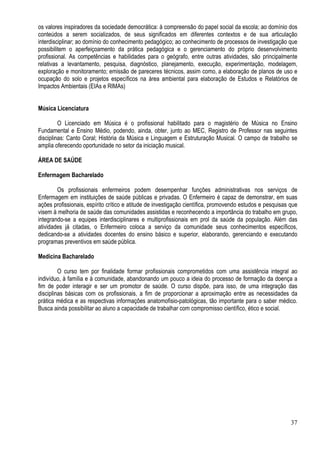 37
os valores inspiradores da sociedade democrática: à compreensão do papel social da escola; ao domínio dos
conteúdos a serem socializados, de seus significados em diferentes contextos e de sua articulação
interdisciplinar; ao domínio do conhecimento pedagógico; ao conhecimento de processos de investigação que
possibilitem o aperfeiçoamento da prática pedagógica e o gerenciamento do próprio desenvolvimento
profissional. As competências e habilidades para o geógrafo, entre outras atividades, são principalmente
relativas a levantamento, pesquisa, diagnóstico, planejamento, execução, experimentação, modelagem,
exploração e monitoramento; emissão de pareceres técnicos, assim como, a elaboração de planos de uso e
ocupação do solo e projetos específicos na área ambiental para elaboração de Estudos e Relatórios de
Impactos Ambientais (EIAs e RIMAs)
Música Licenciatura
O Licenciado em Música é o profissional habilitado para o magistério de Música no Ensino
Fundamental e Ensino Médio, podendo, ainda, obter, junto ao MEC, Registro de Professor nas seguintes
disciplinas: Canto Coral; História da Música e Linguagem e Estruturação Musical. O campo de trabalho se
amplia oferecendo oportunidade no setor da iniciação musical.
ÁREA DE SAÚDE
Enfermagem Bacharelado
Os profissionais enfermeiros podem desempenhar funções administrativas nos serviços de
Enfermagem em instituições de saúde públicas e privadas. O Enfermeiro é capaz de demonstrar, em suas
ações profissionais, espírito crítico e atitude de investigação científica, promovendo estudos e pesquisas que
visem à melhoria de saúde das comunidades assistidas e reconhecendo a importância do trabalho em grupo,
integrando-se a equipes interdisciplinares e multiprofissionais em prol da saúde da população. Além das
atividades já citadas, o Enfermeiro coloca a serviço da comunidade seus conhecimentos específicos,
dedicando-se a atividades docentes do ensino básico e superior, elaborando, gerenciando e executando
programas preventivos em saúde pública.
Medicina Bacharelado
O curso tem por finalidade formar profissionais comprometidos com uma assistência integral ao
indivíduo, à família e à comunidade, abandonando um pouco a ideia do processo de formação da doença a
fim de poder interagir e ser um promotor de saúde. O curso dispõe, para isso, de uma integração das
disciplinas básicas com os profissionais, a fim de proporcionar a aproximação entre as necessidades da
prática médica e as respectivas informações anatomofisio-patológicas, tão importante para o saber médico.
Busca ainda possibilitar ao aluno a capacidade de trabalhar com compromisso científico, ético e social.
 