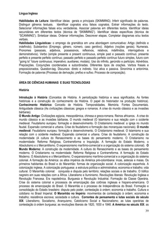 39
Língua Inglesa
Habilidades de Leitura: Identificar ideias gerais e principais (SKIMMING). Inferir significado de palavras.
Distinguir gêneros textuais. Identificar cognatos e/ou falsos cognatos. Extrair informações do texto.
Selecionar informações falsas e/ou verdadeiras. Associar palavras em diferentes textos. Identificar ideias
secundárias em diferentes textos (técnica de “SKIMMING”). Identificar ideias específicas (técnica de
“SCANNING”). Sintetizar ideias. Ordenar informações. Descrever etapas. Completar diagramas e/ou textos
verbais.
Habilidades Linguísticas: o emprego da gramática em uma abordagem comunicativa: Artigo (definido e
indefinido). Substantivo (Emprego, gênero, número, caso genitivo). Adjetivo (noções gerais). Numerais.
Pronomes (pessoais, adjetivos, possessivos, reflexivos, relativos, indefinidos, interrogativos e
demonstrativos). Verbo (simple presente e present continuous, simple past e passado contínuo; presente
perfeito e presente perfeito contínuo; passado perfeito e passado perfeito contínuo futuro simples, futuro com
“going to” future continuous; imperativo; auxiliares; modais). Uso do infinito, gerúndio e particípio. Advérbios.
Preposições. Conjunções coordenadas e subordinadas. Diferentes tipos de orações. Verbos frasais e
preposicionados. Question-tag. Discursos: direto e indireto. Voz ativa e passiva. Sinonímia e antonímia.
Formação de palavras (Processo de derivação; prefixo e sufixo. Processo de composição).
ÁREA DE CIÊNCIAS HUMANAS E SUAS TECNOLOGIAS
História
Introdução à História (Conceitos de História. A periodização histórica e seus significados. As fontes
históricas e a construção do conhecimento da História. O papel do historiador na produção histórica).
Conhecimento Histórico: Conceito de História. Temporalidades. Memória. Fontes Documentais.
Antiguidade clássica (As civilizações clássicas: gregos e romanos. A crise do mundo clássico e as invasões
bárbaras).
O Mundo Antigo: Civilizações egípcia, mesopotâmica, chinesa e greco-romana. Reinos africanos. A crise do
mundo clássico e as invasões bárbaras. O mundo medieval (O Islamismo e sua relação com o ocidente
medieval. Feudalismo europeu: formação e desenvolvimento. O Cristianismo medieval: a igreja no mundo
feudal. Expansão comercial e urbana. Crise do feudalismo e formação das monarquias nacionais). O mundo
medieval: Feudalismo europeu: formação e desenvolvimento. O Cristianismo medieval. O Islamismo e sua
relação com o ocidente medieval. Expansão comercial e urbana. Crise do feudalismo. A construção da
modernidade (A cultura do Renascimento e as bases do pensamento moderno. O Cristianismo na
modernidade: Reforma Religiosa, Contrarreforma e Inquisição. A formação do Estado Moderno, o
Absolutismo e o Mercantilismo. O expansionismo marítimo-comercial e a organização do sistema colonial). O
Mundo Moderno: A construção da modernidade. A cultura do Renascimento e as bases do pensamento
moderno. O Cristianismo na modernidade: Reforma Religiosa e Contrarreforma. A formação do Estado
Moderno. O Absolutismo e o Mercantilismo. O expansionismo marítimo-comercial e a organização do sistema
colonial. A formação da América: os altos impérios da América pré-colombiana: incas, astecas e maias. Os
primeiros habitantes do Brasil e do Maranhão: formas de organização social. A colonização espanhola. A
colonização inglesa. A colonização portuguesa: a estrutura política e administrativa; economia e trabalho; vida
cultural. O Maranhão colonial: conquista e disputa pelo território; relações sociais e de trabalho. O tráfico
negreiro em suas relações com a África. Liberalismo e Iluminismo. Revoluções liberais: Revolução Inglesa e
Revolução Francesa. Era napoleônica. Burguesia e Revolução Industrial. Formação da Classe Operária.
Crise do sistema colonial e processos de emancipação das colônias inglesas e hispano-americana. O
processo de emancipação do Brasil. O Maranhão e o processo de Independência do Brasil. Formação e
consolidação do Estado brasileiro: disputa pelo poder, contestação à ordem; economia e trabalho. Cultura e
cotidiano no Brasil Imperial. O Maranhão no Império: movimentos de contestação à ordem; economia e
trabalho; resistência escrava; sociedade e cultura. Correntes de pensamento e lutas sociais do século
XIX: Liberalismo, Socialismo, Anarquismo, Catolicismo Social e Nacionalismo; as lutas operárias de
contestação à ordem burguesa; as revoluções liberais de 1820, 1830 e 1848. A América no século XIX: as
 