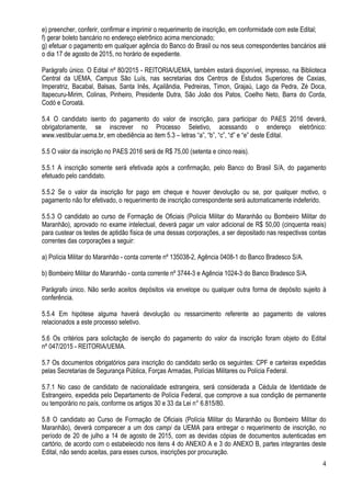 4
e) preencher, conferir, confirmar e imprimir o requerimento de inscrição, em conformidade com este Edital;
f) gerar boleto bancário no endereço eletrônico acima mencionado;
g) efetuar o pagamento em qualquer agência do Banco do Brasil ou nos seus correspondentes bancários até
o dia 17 de agosto de 2015, no horário de expediente.
Parágrafo único. O Edital nº 80/2015 - REITORIA/UEMA, também estará disponível, impresso, na Biblioteca
Central da UEMA, Campus São Luís, nas secretarias dos Centros de Estudos Superiores de Caxias,
Imperatriz, Bacabal, Balsas, Santa Inês, Açailândia, Pedreiras, Timon, Grajaú, Lago da Pedra, Zé Doca,
Itapecuru-Mirim, Colinas, Pinheiro, Presidente Dutra, São João dos Patos, Coelho Neto, Barra do Corda,
Codó e Coroatá.
5.4 O candidato isento do pagamento do valor de inscrição, para participar do PAES 2016 deverá,
obrigatoriamente, se inscrever no Processo Seletivo, acessando o endereço eletrônico:
www.vestibular.uema.br, em obediência ao item 5.3 – letras “a”, “b”, “c”, “d” e “e” deste Edital.
5.5 O valor da inscrição no PAES 2016 será de R$ 75,00 (setenta e cinco reais).
5.5.1 A inscrição somente será efetivada após a confirmação, pelo Banco do Brasil S/A, do pagamento
efetuado pelo candidato.
5.5.2 Se o valor da inscrição for pago em cheque e houver devolução ou se, por qualquer motivo, o
pagamento não for efetivado, o requerimento de inscrição correspondente será automaticamente indeferido.
5.5.3 O candidato ao curso de Formação de Oficiais (Polícia Militar do Maranhão ou Bombeiro Militar do
Maranhão), aprovado no exame intelectual, deverá pagar um valor adicional de R$ 50,00 (cinquenta reais)
para custear os testes de aptidão física de uma dessas corporações, a ser depositado nas respectivas contas
correntes das corporações a seguir:
a) Polícia Militar do Maranhão - conta corrente nº 135038-2, Agência 0408-1 do Banco Bradesco S/A.
b) Bombeiro Militar do Maranhão - conta corrente nº 3744-3 e Agência 1024-3 do Banco Bradesco S/A.
Parágrafo único. Não serão aceitos depósitos via envelope ou qualquer outra forma de depósito sujeito à
conferência.
5.5.4 Em hipótese alguma haverá devolução ou ressarcimento referente ao pagamento de valores
relacionados a este processo seletivo.
5.6 Os critérios para solicitação de isenção do pagamento do valor da inscrição foram objeto do Edital
nº 047/2015 - REITORIA/UEMA.
5.7 Os documentos obrigatórios para inscrição do candidato serão os seguintes: CPF e carteiras expedidas
pelas Secretarias de Segurança Pública, Forças Armadas, Polícias Militares ou Polícia Federal.
5.7.1 No caso de candidato de nacionalidade estrangeira, será considerada a Cédula de Identidade de
Estrangeiro, expedida pelo Departamento de Polícia Federal, que comprove a sua condição de permanente
ou temporário no país, conforme os artigos 30 e 33 da Lei n° 6.815/80.
5.8 O candidato ao Curso de Formação de Oficiais (Polícia Militar do Maranhão ou Bombeiro Militar do
Maranhão), deverá comparecer a um dos campi da UEMA para entregar o requerimento de inscrição, no
período de 20 de julho a 14 de agosto de 2015, com as devidas cópias de documentos autenticadas em
cartório, de acordo com o estabelecido nos itens 4 do ANEXO A e 3 do ANEXO B, partes integrantes deste
Edital, não sendo aceitas, para esses cursos, inscrições por procuração.
 