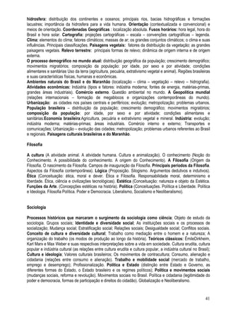 41
hidrosfera: distribuição dos continentes e oceanos; principais rios, bacias hidrográficas e formações
lacustres; importância da hidrosfera para a vida humana. Orientação (contextualizada e convencional) e
meios de orientação. Coordenadas Geográficas : localização absoluta. Fusos horários: hora legal, hora do
Brasil e hora solar. Cartografia: projeções cartográficas – escala – convenções cartográficas – legenda.
Clima: elementos do clima; fatores climáticos; massas de ar; os grandes conjuntos climáticos; o clima e suas
influências. Principais classificações. Paisagens vegetais: fatores da distribuição da vegetação; as grandes
paisagens vegetais. Relevo terrestre: principais formas de relevo; dinâmica de origem interna e de origem
externa.
O processo demográfico no mundo atual: distribuição geográfica da população; crescimento demográfico;
movimentos migratórios; composição da população: por idade, por sexo e por atividade; condições
alimentares e sanitárias Uso da terra (agricultura, pecuária, extrativismo vegetal e animal). Regiões brasileiras
e suas características físicas, humanas e econômicas.
Ambientes naturais do Brasil e do Maranhão (localização – clima – vegetação – relevo – hidrografia).
Atividades econômicas: Indústria (tipos e fatores: indústria moderna; fontes de energia, matérias-primas,
grandes áreas industriais). Comércio externo. Questão ambiental no mundo. A Geopolítica mundial
(relações internacionais – formação de megablocos e organizações contemporâneas do mundo).
Urbanização: as cidades nos países centrais e periféricos; evolução; metropolização; problemas urbanos.
População brasileira – distribuição da população; crescimento demográfico; movimentos migratórios;
composição da população: por idade, por sexo e por atividade; condições alimentares e
sanitárias.Economia brasileira:Agricultura, pecuária e extrativismo vegetal e mineral. Indústria: evolução;
indústria moderna; matérias-primas; áreas industriais. Comércio interno e externo; Transportes e
comunicações; Urbanização – evolução das cidades; metropolização; problemas urbanos referentes ao Brasil
e regionais. Paisagens culturais brasileiras e do Maranhão.
Filosofia
A cultura (A atividade animal. A atividade humana. Cultura e animalização). O conhecimento (Noção do
Conhecimento. A possibilidade do conhecimento. A origem do Conhecimento). A Filosofia (Origem da
Filosofia. O nascimento da Filosofia. Campos de inauguração da Filosofia. Principais períodos da Filosofia.
Aspectos da Filosofia contemporânea). Lógica (Proposição. Silogismo. Argumentos dedutivos e indutivos).
Ética (Conceituação: ética, moral e dever. Ética e Filosofia. Responsabilidade moral, determinismo e
liberdade. Ética, ciência e civilizações tecnológicas). Estética (Conceituação: natureza e objeto da Estética.
Funções da Arte. (Concepções estéticas na história). Política (Conceituações. Política e Liberdade. Política
e Ideologia. Filosofia Política. Poder e Democracia. Liberalismo, Socialismo e Neoliberalismo).
Sociologia
Processos históricos que marcaram o surgimento da sociologia como ciência; Objeto de estudo da
sociologia. Grupos sociais; Identidade e diversidade social; As instituições sociais e os processos de
socialização; Mudança social; Estratificação social; Relações sociais; Desigualdade social; Conflitos sociais.
Conceito de cultura e diversidade cultural; Trabalho como mediação entre o homem e a natureza; A
organização do trabalho (os modos de produção ao longo da história). Teóricos clássicos: ÉmileDirkheim,
Karl Marx e Max Weber e suas respectivas interpretações sobre a vida em sociedade. Cultura erudita, cultura
popular e indústria cultural (as relações entre cultura erudita e cultura popular, a indústria cultural no Brasil);
Cultura e ideologia; Valores culturais brasileiros; Os movimentos de contracultura; Consumo, alienação e
cidadania (relações entre consumo e alienação). Trabalho e mobilidade social (mercado de trabalho,
emprego e desemprego); Profissionalização. Política e Estado (distinção entre Estado e Governo, as
diferentes formas do Estado, o Estado brasileiro e os regimes políticos); Política e movimentos sociais
(mudanças sociais, reforma e revolução). Movimentos sociais no Brasil. Política e cidadania (legitimidade do
poder e democracia, formas de participação e direitos do cidadão). Globalização e Neoliberalismo.
 