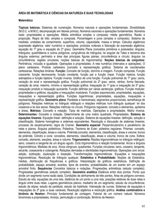 42
ÁREA DE MATEMÁTICA E CIÊNCIAS DA NATUREZA E SUAS TECNOLOGIAS
Matemática
Tópicos básicos: Sistemas de numeração. Números naturais e operações fundamentais. Divisibilidade
(M.D.C. e M.M.C; decomposição em fatores primos). Números racionais e operações fundamentais. Números
reais: propriedades e operações. Média aritmética simples e composta; média geométrica. Razão e
proporção. Regra de três: simples e composta. Porcentagem e juros (simples e composto). Sistema de
medidas: unidades de comprimento, superfície, volume, capacidade, massa e tempo. Cálculos algébricos
(expressão algébrica: valor numérico e operações; produtos notáveis e fatoração de expressão algébrica;
equação do 1º grau e equação do 2º grau). Geometria Plana (conceitos primitivos e postulados; ângulos;
triângulos; quadriláteros e outros polígonos; congruência de triângulos; lei angular de Tales e teorema dos
ângulos externos; perímetro e área das principais figuras planas; circunferência e círculo; ângulos na
circunferência; regiões circulares; noções básicas de trigonometria). Noções básicas de conjuntos:
Pertinência, inclusão e igualdade. Operações e propriedades. A reta numérica (intervalos e operações). O
plano cartesiano. Produto cartesiano (conceito e representação gráfica). Sistema de coordenadas
cartesianas. Relações binárias. Função: Conceito de função, domínio e imagem. Função composta. Função
crescente, função decrescente, função constante, função par e função ímpar. Função injetora, função
sobrejetora e função bijetora. Função inversa. Gráfico de uma função. Função polinomial do 1º grau: zeros,
variação do sinal e representação gráfica. Função polinomial do 2º grau: zeros, vértice, forma fatorada,
variação do sinal, máximo, mínimo e representação gráfica. Inequação do 1º grau e inequação do 2º grau;
inequação produto e inequação quociente. Função definida por várias sentenças: gráficos. Função modular:
propriedades e gráficos; equações e inequações modulares. Funções exponenciais: propriedades, equações,
inequações e representação gráfica. Funções logarítmicas: propriedades, equações, inequações e
representação gráfica. Geometria plana: Paralelas e transversais; segmentos proporcionais; semelhança de
polígonos. Relações métricas no triângulo retângulo e relações métricas num triângulo qualquer: lei dos
cossenos e lei dos senos. Relações métricas no círculo. Polígonos regulares: conceito e elementos, apótema
e áreas. Matrizes: Conceito e notação. Tipos de matrizes. Operações e propriedades. Matriz inversa.
Determinantes: Conceito e notação. Determinante de uma matriz quadrada. Propriedades. Sistema de
equações lineares: Equação linear: definição e solução. Sistema de equações lineares: definição, solução e
classificação. Sistema homogêneo e sistemas equivalentes. Resolução e discussão de sistemas lineares;
processo de escalonamento; regra de Cramer. Geometria espacial: Perpendicularismo e paralelismo de
retas e planos. Ângulos poliédricos. Poliedros; Teorema de Euler; poliedros regulares. Prismas: conceito,
elementos, classificação, áreas e volume. Pirâmide;conceito, elementos, classificação, áreas e volume; tronco
de pirâmide. Cilindro e cone: conceitos, elementos, classificação, áreas e volume; tronco de cone. Esfera;
conceito, elemento, secções, áreas e volume. Trigonometria: Razões trigonométricas no triângulo retângulo:
seno, cosseno e tangente de um ângulo agudo. Ciclo trigonométrico e relação fundamental. Arcos e ângulos
trigonométricos. Medidas de arco. Arcos côngruos; quadrantes. Funções circulares: seno, cosseno, tangente,
secante, cossecante e cotangente. Relações derivadas e identidades trigonométricas. Operações com arcos:
adição, subtração, duplicação e bisseção. Transformações trigonométricas. Equações e inequações
trigonométricas. Resolução de triângulo qualquer. Estatística e Probabilidade: Noções de Estatística:
médias, distribuição de frequências e gráficos. Interpretação de gráficos estatísticos. Definição de
probabilidade, espaço amostral, eventos, tipos de eventos, probabilidades de um evento em um espaço
amostral finito. Sequências Conceitos básicos e notações. Progressões aritméticas (estudo completo).
Progressões geométricas (estudo completo). Geometria analítica Distância entre dois pontos. Ponto que
divide um segmento numa razão dada. Condições de alinhamento de três pontos. Área de polígono convexo.
Estudo da reta: equações de uma reta, distância de um ponto a uma reta, posições relativas de duas retas e
ângulo entre duas retas. Lugares geométricos planos: mediatriz de um segmento; estudo da circunferência;
estudo da elipse; estudo da parábola; estudo da hipérbole. Interseção de curvas. Sistemas de equações e
inequações do 2º grau a duas variáveis; Resolução algébrica e resolução gráfica. Análise combinatória e
binômio de Newton: Princípio fundamental de contagem. Fatorial de um número natural. Números
binominais e propriedades. Arranjo, permutação e combinação. Binômio de Newton.
 