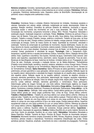 43
Números complexos: Conceitos, representação gráfica, operações e propriedades. Forma trigonométrica ou
polar de um número complexo. Potências e raízes enésimas de um número complexo. Polinômios: Definição
e operações. Polinômios identicamente nulos. Dispositivo prático de Briot-Ruffini. Decomposição de um
polinômio: raízes e relações entre coeficientes e raízes.
Física
Cinemática: Grandezas físicas e unidades (Sistema Internacional de Unidades. Grandezas escalares e
vetoriais. Operações com vetores: adição, subtração, multiplicação por escala, decomposição. Ordem de
grandeza. Notação científica). Cinemática da partícula (Sistema de referência, movimento e repouso.
Cinemática escalar e vetorial dos movimentos em uma e duas dimensões. MU. MUV. Queda livre.
Composição dos movimentos. Lançamento horizontal e oblíquo. MCU. Período. Frequência. Velocidade e
aceleração angular. Aceleração tangencial e centrípeta. Polias). Dinâmica: Dinâmica da partícula (Força e
massa. Leis de Newton. Força peso, força normal, força de atrito, força elástica, força centrípeta e plano
inclinado). Trabalho e energia (Trabalho, energia, potência e rendimento. Trabalho da força peso, da força
elástica e da força de atrito. Energia cinética e teorema do trabalho; energia potencial. Energia mecânica e
conservação da energia). Centro de massa (Centro de massa. Quantidade de movimento, velocidade e
aceleração. Teorema da conservação da quantidade de movimento). Impulso (Definições: impulso de uma
força; teorema do impulso; quantidade de movimento; sistema isolado). Colisões (Colisão. Choques elásticos
e inelásticos em uma e duas direções). Gravitação universal (Leis de Kepler. Lei de Newton da gravitação
universal. Campo gravitacional e velocidade de escape). Termologia: Calor e Temperatura (Calor,
temperatura, equilíbrio térmico e escalas termométricas (Celsius, Fahrenheit, Kelvin). Dilatação térmica (Dos
sólidos: linear, superficial e volumétrica. Dos líquidos. Anomalia da água). Calorimetria (Calor sensível, calor
latente, calor específico, capacidade térmica, calorímetro, caloria. Equação da calorimetria. Troca de calor).
Mudanças de fase (Diagrama de fases. Isotermas de Andrews. Umidade relativa do ar). Propagação de calor
(Fluxo de calor. Condução, convecção e irradiação térmica. Lei de Stefam–Boltzman). Termodinâmica
(Trabalho numa transformação: isométrica, isocórica, isobárica, adiabática e cíclica. Energia interna. Primeira
Lei da Termodinâmica. Segunda Lei da Termodinâmica. Máquinas térmicas e ciclos de Carnot. Terceira Lei
de Termodinâmica: Entropia). Óptica Geométrica: Óptica (Princípios da óptica geométrica: noções das leis
preliminares; princípio geométrico e suas aplicações; câmara escura e suas aplicações. Reflexão regular da
luz (espelho plano): deslocamento e velocidade da imagem; translação de um espelho plano; associação de
dois espelhos planos. Reflexão regular da luz (espelho esférico): conceitos de espelhos côncavos e
convexos; elementos geométricos; raios particulares. determinação das imagens; equações matemáticas.
Refração da luz: fenômenos de refração; índice de refração; ângulo limite; dioptro plano; prisma. Miragem e
arco-íris. Lentes esféricas: definição, elementos geométricos e nomenclatura. Raios particulares.
Determinação gráfica da imagem formada por uma lente esférica. Determinação algébrica da imagem
formada por uma lente. Defeitos da visão. Eletrostática: Eletrostática (Carga elétrica - Quantidade de carga
elétrica. Condutores e isolantes (dielétricos). Processos de eletrização. Eletroscópios. Força elétrica - Lei de
Coulomb. Campo elétrico - Definição. Vetor campo elétrico. Campo elétrico gerado por uma puntiforme fixa.
Campo elétrico gerado por várias cargas puntiformes fixas. Linhas de força. Campo elétrico uniforme.
Trabalho e Potencial Elétrico - Trabalho de uma força elétrica num campo elétrico uniforme. Diferença de
potencial (ddp). Trabalho de uma força elétrica num campo elétrico qualquer. Potencial elétrico num campo
elétrico qualquer. Trabalho de uma força elétrica num campo de uma carga puntiforme Q, fixa. Potencial
elétrico no campo de uma carga puntiforme Q fixa e de várias cargas. Energia potencial elétrica. Superfície
equipotencial criada por uma carga puntiforme Q e por um campo elétrico uniforme. Diferença de potencial
num campo elétrico uniforme. Capacitância - Densidade elétrica superficial. Poder das pontas. Capacidade
elétrica (plana e esférica). Equilíbrio elétrico de condutores. Energia potencial elétrica. Capacitores -
Capacitor plano. Associação de capacitores. Estática: Estática (Equilíbrio de um ponto material. Momento de
uma força. Centro de gravidade. Equilíbrio de um corpo rígido). Hidrostática: Hidrostática (Densidade e
Massa Específica. Pressão. Teorema de Stevin. Princípio de Pascal. Princípio de Arquimedes (empuxo).
Ondulatória: Movimento harmônico simples (Cinemática do MHS. Período, frequência, energia do oscilador
harmônico, pêndulo simples e ressonância). Fenômenos ondulatórios (Classificação das ondas. Ondas
periódicas (período, frequência, amplitude, comprimento de onda e velocidade de propagação). Fenômenos
 