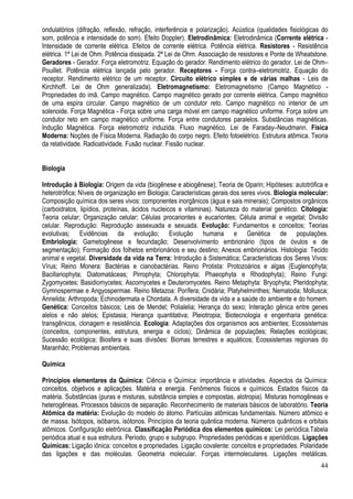 44
ondulatórios (difração, reflexão, refração, interferência e polarização). Acústica (qualidades fisiológicas do
som, potência e intensidade do som). Efeito Doppler). Eletrodinâmica: Eletrodinâmica (Corrente elétrica -
Intensidade de corrente elétrica. Efeitos de corrente elétrica. Potência elétrica. Resistores - Resistência
elétrica. 1ª Lei de Ohm. Potência dissipada. 2ª Lei de Ohm. Associação de resistores e Ponte de Wheatstone.
Geradores - Gerador. Força eletromotriz. Equação do gerador. Rendimento elétrico do gerador. Lei de Ohm–
Pouillet. Potência elétrica lançada pelo gerador. Receptores - Força contra–eletromotriz. Equação do
receptor. Rendimento elétrico de um receptor. Circuito elétrico simples e de várias malhas - Leis de
Kirchhoff. Lei de Ohm generalizada). Eletromagnetismo: Eletromagnetismo (Campo Magnético -
Propriedades do imã. Campo magnético. Campo magnético gerado por corrente elétrica. Campo magnético
de uma espira circular. Campo magnético de um condutor reto. Campo magnético no interior de um
solenoide. Força Magnética - Força sobre uma carga móvel em campo magnético uniforme. Força sobre um
condutor reto em campo magnético uniforme. Força entre condutores paralelos. Substâncias magnéticas.
Indução Magnética. Força eletromotriz induzida. Fluxo magnético. Lei de Faraday–Neudmann. Física
Moderna: Noções de Física Moderna. Radiação do corpo negro. Efeito fotoelétrico. Estrutura atômica. Teoria
da relatividade. Radioatividade. Fusão nuclear. Fissão nuclear.
Biologia
Introdução à Biologia: Origem da vida (biogênese e abiogênese); Teoria de Oparin; Hipóteses: autotrófica e
heterotrófica; Níveis de organização em Biologia; Características gerais dos seres vivos. Biologia molecular:
Composição química dos seres vivos: componentes inorgânicos (água e sais minerais); Compostos orgânicos
(carboidratos, lipídios, proteínas, ácidos nucleicos e vitaminas). Natureza do material genético. Citologia:
Teoria celular; Organização celular; Células procariontes e eucariontes; Célula animal e vegetal; Divisão
celular. Reprodução: Reprodução assexuada e sexuada. Evolução: Fundamentos e conceitos; Teorias
evolutivas; Evidências da evolução; Evolução humana e Genética de populações.
Embriologia: Gametogênese e fecundação; Desenvolvimento embrionário (tipos de óvulos e de
segmentação); Formação dos folhetos embrionários e seu destino; Anexos embrionários. Histologia: Tecido
animal e vegetal. Diversidade da vida na Terra: Introdução à Sistemática; Características dos Seres Vivos:
Vírus; Reino Monera: Bactérias e cianobactérias. Reino Protista: Protozoários e algas (Euglenophyta;
Bacillariophyta; Diatomatáceas; Pirrophyta; Chlorophyta; Phaeophyta e Rhodophyta); Reino Fungi:
Zygomycetes; Basidiomycetes; Ascomycetes e Deuteromycetes. Reino Metaphyta: Bryophyta; Pteridophyta;
Gymnospermae e Angyospermae. Reino Metazoa: Porífera; Cnidária; Platyhelminthes; Nematoda; Mollusca;
Annelida; Arthropoda; Echinodermata e Chordata. A diversidade da vida e a saúde do ambiente e do homem.
Genética: Conceitos básicos; Leis de Mendel; Polialelia; Herança do sexo; Interação gênica entre genes
alelos e não alelos; Epistasia; Herança quantitativa; Pleiotropia; Biotecnologia e engenharia genética:
transgênicos, clonagem e resistência. Ecologia: Adaptações dos organismos aos ambientes; Ecossistemas
(conceitos, componentes, estrutura, energia e ciclos); Dinâmica de populações; Relações ecológicas;
Sucessão ecológica; Biosfera e suas divisões: Biomas terrestres e aquáticos; Ecossistemas regionais do
Maranhão; Problemas ambientais.
Química
Princípios elementares da Química: Ciência e Química: importância e atividades. Aspectos da Química:
conceitos, objetivos e aplicações. Matéria e energia. Fenômenos físicos e químicos. Estados físicos da
matéria. Substâncias (puras e misturas, substância simples e compostas, alotropia). Misturas homogêneas e
heterogêneas. Processos básicos de separação. Reconhecimento de materiais básicos de laboratório. Teoria
Atômica da matéria: Evolução do modelo do átomo. Partículas atômicas fundamentais. Número atômico e
de massa. Isótopos, isóbaros, isótonos. Princípios da teoria quântica moderna. Números quânticos e orbitais
atômicos. Configuração eletrônica. Classificação Periódica dos elementos químicos: Lei periódica.Tabela
periódica atual e sua estrutura. Período, grupo e subgrupo. Propriedades periódicas e aperiódicas. Ligações
Químicas: Ligação iônica: conceitos e propriedades. Ligação covalente: conceitos e propriedades. Polaridade
das ligações e das moléculas. Geometria molecular. Forças intermoleculares. Ligações metálicas.
 