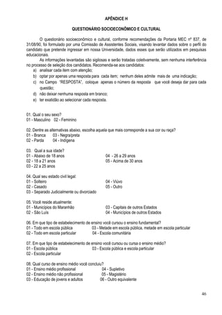 46
APÊNDICE H
QUESTIONÁRIO SOCIOECONÔMICO E CULTURAL
O questionário socioeconômico e cultural, conforme recomendações da Portaria MEC nº 837, de
31/08/90, foi formulado por uma Comissão de Assistentes Sociais, visando levantar dados sobre o perfil do
candidato que pretende ingressar em nossa Universidade, dados esses que serão utilizados em pesquisas
educacionais.
As informações levantadas são sigilosas e serão tratadas coletivamente, sem nenhuma interferência
no processo de seleção dos candidatos. Recomenda-se aos candidatos:
a) analisar cada item com atenção;
b) optar por apenas uma resposta para cada item; nenhum deles admite mais de uma indicação;
c) no Campo “RESPOSTA”, coloque apenas o número da resposta que você deseja dar para cada
questão;
d) não deixar nenhuma resposta em branco;
e) ter exatidão ao selecionar cada resposta.
01. Qual o seu sexo?
01 - Masculino 02 - Feminino
02. Dentre as alternativas abaixo, escolha aquela que mais corresponde a sua cor ou raça?
01 - Branca 03 - Negra/preta
02 - Parda 04 - Indígena
03. Qual a sua idade?
01 - Abaixo de 18 anos 04 - 26 a 29 anos
02 - 18 a 21 anos 05 - Acima de 30 anos
03 - 22 a 25 anos
04. Qual seu estado civil legal:
01 - Solteiro 04 - Viúvo
02 - Casado 05 - Outro
03 - Separado Judicialmente ou divorciado
05. Você reside atualmente:
01 - Municípios do Maranhão 03 - Capitais de outros Estados
02 - São Luís 04 - Municípios de outros Estados
06. Em que tipo de estabelecimento de ensino você cursou o ensino fundamental?
01 - Todo em escola pública 03 - Metade em escola pública, metade em escola particular
02 - Todo em escola particular 04 - Escola comunitária
07. Em que tipo de estabelecimento de ensino você cursou ou cursa o ensino médio?
01 - Escola pública 03 - Escola pública e escola particular
02 - Escola particular
08. Qual curso de ensino médio você concluiu?
01 - Ensino médio profissional 04 - Supletivo
02 - Ensino médio não profissional 05 - Magistério
03 - Educação de jovens e adultos 06 - Outro equivalente
 