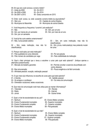 47
09. Em que ano você concluiu o ensino médio?
01 - Antes de 2000 04 - Em 2013
02 - De 2000 a 2006 05 - Em 2014
03 - De 2007 a 2012 06 - Estou concluindo em 2015
10. Onde você cursou ou está cursando o ensino médio (ou equivalente)?
01 - São Luís 03 - Capitais de outros Estados
02 - Municípios do Maranhão 04 - Municípios de outros Estados
11. Você frequenta ou frequentou “cursinho” pré-vestibular?
01 - Não 04 - Sim, por um ano
02 - Sim, por menos de um semestre 05 - Sim, por mais de um ano
03 - Sim, por um semestre
12. Você já fez outro seletivo anteriormente?
01 - Não, nunca prestei seletivo 03 - Sim, em outra instituição, mas não fui
classificado(a)
02 - Sim, nesta instituição, mas não fui
classificado(a)
04 - Sim, já sou matriculado(a) mas pretendo mudar
de curso
13. Porque você optou por esta instituição?
01 - Pela qualidade do curso oferecido 03 - Por ser gratuita
02 - Pelo número de candidatos por vaga 04 - Pela credibilidade da instituição
14. Qual o fator principal que o levou a escolher o curso pelo qual está optando? (Indique apenas a
alternativa predominante)
01 - Mercado de trabalho garantido 04 - Permite conciliar o exercício da profissão com
outros afazeres
02 - Boa remuneração 05 - Pouca exigência e de fácil conclusão
03 - Afinidade pessoal, vocação, realização pessoal
15. O que mais o(a) influenciou na escolha do curso pelo qual está optando?
01 - A família 04 - Aptidão pessoal
02 - Os amigos e o professor 05 - Os meios de comunicação
03 - Orientador vocacional, testes vocacionais
16. Que meio de comunicação você mais utiliza para se manter informado(a)?
01 - Televisão 04 - Revista
02 - Rádio 05 - Internet
03 - Jornal 06 - Outras fontes
17. Qual o nível de escolaridade de seu pai?
01 - Nenhum 05 - Ensino Médio completo
02 - Ensino Fundamental incompleto 06 - Superior incompleto
03 - Ensino Fundamental completo 07 - Superior completo
04 - Ensino Médio incompleto 08 - Pós-graduado
18. Qual o nível de escolaridade de sua mãe?
01 - Nenhum 05 - Ensino Médio completo
02 - Ensino Fundamental incompleto 06 - Superior incompleto
03 - Ensino Fundamental completo 07 - Superior completo
04 - Ensino Médio incompleto 08 - Pós-graduada
 